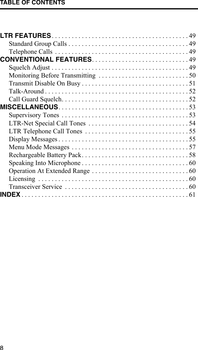 TABLE OF CONTENTS8LTR FEATURES . . . . . . . . . . . . . . . . . . . . . . . . . . . . . . . . . . . . . . . . . 49Standard Group Calls . . . . . . . . . . . . . . . . . . . . . . . . . . . . . . . . . . . . 49Telephone Calls  . . . . . . . . . . . . . . . . . . . . . . . . . . . . . . . . . . . . . . . . 49CONVENTIONAL FEATURES. . . . . . . . . . . . . . . . . . . . . . . . . . . . . 49Squelch Adjust . . . . . . . . . . . . . . . . . . . . . . . . . . . . . . . . . . . . . . . . . 49Monitoring Before Transmitting  . . . . . . . . . . . . . . . . . . . . . . . . . . . 50Transmit Disable On Busy . . . . . . . . . . . . . . . . . . . . . . . . . . . . . . . . 51Talk-Around . . . . . . . . . . . . . . . . . . . . . . . . . . . . . . . . . . . . . . . . . . . 52Call Guard Squelch. . . . . . . . . . . . . . . . . . . . . . . . . . . . . . . . . . . . . . 52MISCELLANEOUS. . . . . . . . . . . . . . . . . . . . . . . . . . . . . . . . . . . . . . . 53Supervisory Tones  . . . . . . . . . . . . . . . . . . . . . . . . . . . . . . . . . . . . . . 53LTR-Net Special Call Tones  . . . . . . . . . . . . . . . . . . . . . . . . . . . . . . 54LTR Telephone Call Tones  . . . . . . . . . . . . . . . . . . . . . . . . . . . . . . . 55Display Messages . . . . . . . . . . . . . . . . . . . . . . . . . . . . . . . . . . . . . . . 55Menu Mode Messages . . . . . . . . . . . . . . . . . . . . . . . . . . . . . . . . . . . 57Rechargeable Battery Pack. . . . . . . . . . . . . . . . . . . . . . . . . . . . . . . . 58Speaking Into Microphone . . . . . . . . . . . . . . . . . . . . . . . . . . . . . . . . 60Operation At Extended Range . . . . . . . . . . . . . . . . . . . . . . . . . . . . . 60Licensing  . . . . . . . . . . . . . . . . . . . . . . . . . . . . . . . . . . . . . . . . . . . . . 60Transceiver Service  . . . . . . . . . . . . . . . . . . . . . . . . . . . . . . . . . . . . . 60INDEX . . . . . . . . . . . . . . . . . . . . . . . . . . . . . . . . . . . . . . . . . . . . . . . . . . 61