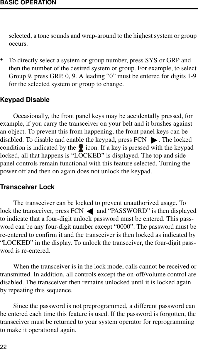 BASIC OPERATION22selected, a tone sounds and wrap-around to the highest system or group occurs.•To directly select a system or group number, press SYS or GRP and then the number of the desired system or group. For example, to select Group 9, press GRP, 0, 9. A leading “0” must be entered for digits 1-9 for the selected system or group to change. Keypad DisableOccasionally, the front panel keys may be accidentally pressed, for example, if you carry the transceiver on your belt and it brushes against an object. To prevent this from happening, the front panel keys can be disabled. To disable and enable the keypad, press FCN  . The locked condition is indicated by the   icon. If a key is pressed with the keypad locked, all that happens is “LOCKED” is displayed. The top and side panel controls remain functional with this feature selected. Turning the power off and then on again does not unlock the keypad. Transceiver LockThe transceiver can be locked to prevent unauthorized usage. To lock the transceiver, press FCN  and “PASSWORD” is then displayed to indicate that a four-digit unlock password must be entered. This pass-word can be any four-digit number except “0000”. The password must be re-entered to confirm it and the transceiver is then locked as indicated by “LOCKED” in the display. To unlock the transceiver, the four-digit pass-word is re-entered.When the transceiver is in the lock mode, calls cannot be received or transmitted. In addition, all controls except the on-off/volume control are disabled. The transceiver then remains unlocked until it is locked again by repeating this sequence. Since the password is not preprogrammed, a different password can be entered each time this feature is used. If the password is forgotten, the transceiver must be returned to your system operator for reprogramming to make it operational again.