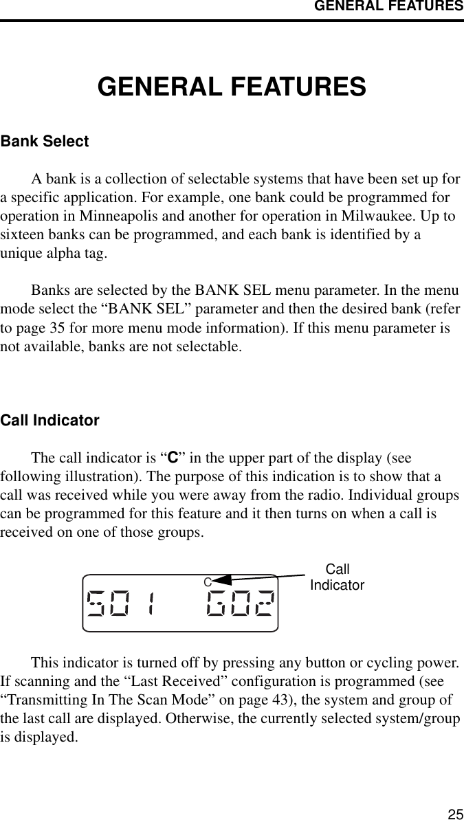 GENERAL FEATURES25GENERAL FEATURESBank SelectA bank is a collection of selectable systems that have been set up for a specific application. For example, one bank could be programmed for operation in Minneapolis and another for operation in Milwaukee. Up to sixteen banks can be programmed, and each bank is identified by a unique alpha tag. Banks are selected by the BANK SEL menu parameter. In the menu mode select the “BANK SEL” parameter and then the desired bank (refer to page 35 for more menu mode information). If this menu parameter is not available, banks are not selectable. Call IndicatorThe call indicator is “C” in the upper part of the display (see following illustration). The purpose of this indication is to show that a call was received while you were away from the radio. Individual groups can be programmed for this feature and it then turns on when a call is received on one of those groups. This indicator is turned off by pressing any button or cycling power. If scanning and the “Last Received” configuration is programmed (see “Transmitting In The Scan Mode” on page 43), the system and group of the last call are displayed. Otherwise, the currently selected system/group is displayed.CCallIndicator