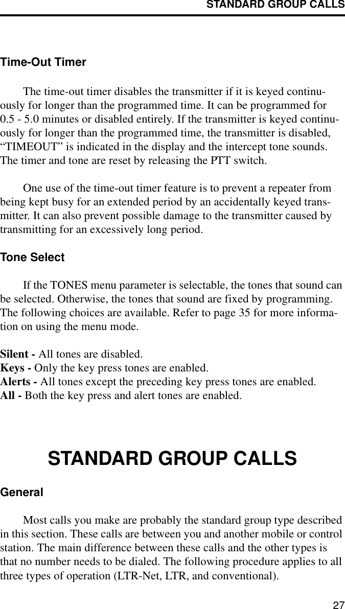 STANDARD GROUP CALLS27Time-Out TimerThe time-out timer disables the transmitter if it is keyed continu-ously for longer than the programmed time. It can be programmed for 0.5 - 5.0 minutes or disabled entirely. If the transmitter is keyed continu-ously for longer than the programmed time, the transmitter is disabled, “TIMEOUT” is indicated in the display and the intercept tone sounds. The timer and tone are reset by releasing the PTT switch. One use of the time-out timer feature is to prevent a repeater from being kept busy for an extended period by an accidentally keyed trans-mitter. It can also prevent possible damage to the transmitter caused by transmitting for an excessively long period.Tone SelectIf the TONES menu parameter is selectable, the tones that sound can be selected. Otherwise, the tones that sound are fixed by programming. The following choices are available. Refer to page 35 for more informa-tion on using the menu mode.Silent - All tones are disabled.Keys - Only the key press tones are enabled.Alerts - All tones except the preceding key press tones are enabled.All - Both the key press and alert tones are enabled.STANDARD GROUP CALLSGeneralMost calls you make are probably the standard group type described in this section. These calls are between you and another mobile or control station. The main difference between these calls and the other types is that no number needs to be dialed. The following procedure applies to all three types of operation (LTR-Net, LTR, and conventional).