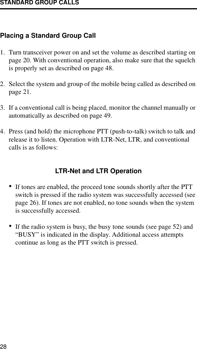 STANDARD GROUP CALLS28Placing a Standard Group Call1. Turn transceiver power on and set the volume as described starting on page 20. With conventional operation, also make sure that the squelch is properly set as described on page 48.2. Select the system and group of the mobile being called as described on page 21.3. If a conventional call is being placed, monitor the channel manually or automatically as described on page 49. 4. Press (and hold) the microphone PTT (push-to-talk) switch to talk and release it to listen. Operation with LTR-Net, LTR, and conventional calls is as follows:LTR-Net and LTR Operation•If tones are enabled, the proceed tone sounds shortly after the PTT switch is pressed if the radio system was successfully accessed (see page 26). If tones are not enabled, no tone sounds when the system is successfully accessed. •If the radio system is busy, the busy tone sounds (see page 52) and “BUSY” is indicated in the display. Additional access attempts continue as long as the PTT switch is pressed.