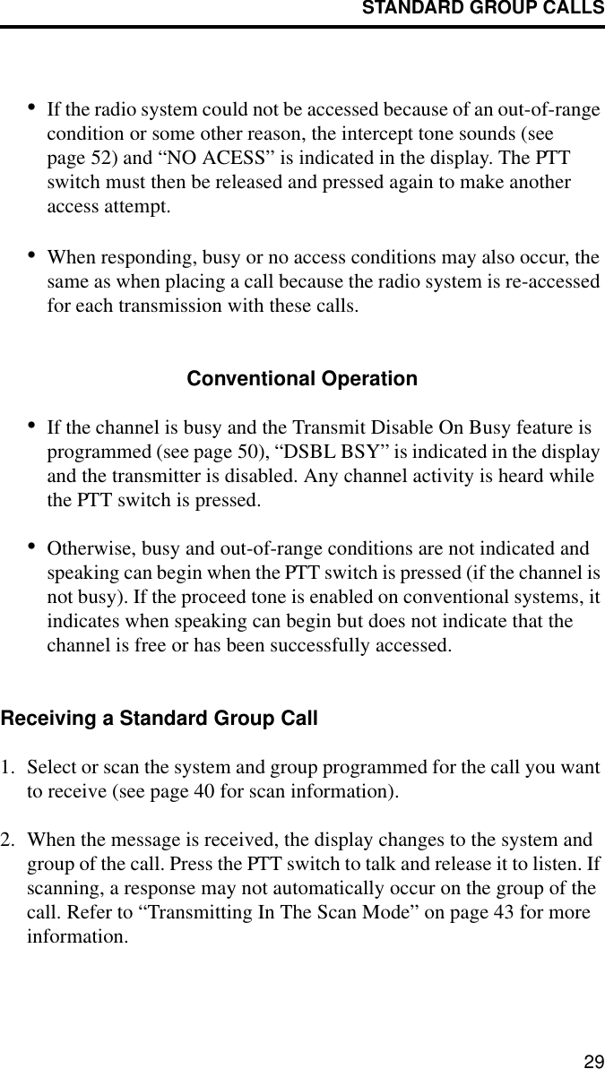 STANDARD GROUP CALLS29•If the radio system could not be accessed because of an out-of-range condition or some other reason, the intercept tone sounds (see page 52) and “NO ACESS” is indicated in the display. The PTT switch must then be released and pressed again to make another access attempt. •When responding, busy or no access conditions may also occur, the same as when placing a call because the radio system is re-accessed for each transmission with these calls. Conventional Operation•If the channel is busy and the Transmit Disable On Busy feature is programmed (see page 50), “DSBL BSY” is indicated in the display and the transmitter is disabled. Any channel activity is heard while the PTT switch is pressed.•Otherwise, busy and out-of-range conditions are not indicated and speaking can begin when the PTT switch is pressed (if the channel is not busy). If the proceed tone is enabled on conventional systems, it indicates when speaking can begin but does not indicate that the channel is free or has been successfully accessed.Receiving a Standard Group Call1. Select or scan the system and group programmed for the call you want to receive (see page 40 for scan information).2. When the message is received, the display changes to the system and group of the call. Press the PTT switch to talk and release it to listen. If scanning, a response may not automatically occur on the group of the call. Refer to “Transmitting In The Scan Mode” on page 43 for more information. 