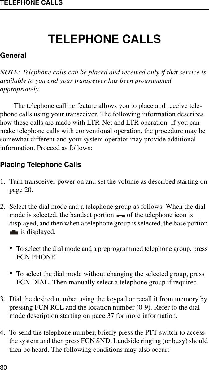 TELEPHONE CALLS30TELEPHONE CALLSGeneralNOTE: Telephone calls can be placed and received only if that service is available to you and your transceiver has been programmed appropriately. The telephone calling feature allows you to place and receive tele-phone calls using your transceiver. The following information describes how these calls are made with LTR-Net and LTR operation. If you can make telephone calls with conventional operation, the procedure may be somewhat different and your system operator may provide additional information. Proceed as follows:Placing Telephone Calls1. Turn transceiver power on and set the volume as described starting on page 20. 2. Select the dial mode and a telephone group as follows. When the dial mode is selected, the handset portion   of the telephone icon is displayed, and then when a telephone group is selected, the base portion  is displayed.•To select the dial mode and a preprogrammed telephone group, press FCN PHONE. •To select the dial mode without changing the selected group, press FCN DIAL. Then manually select a telephone group if required.3. Dial the desired number using the keypad or recall it from memory by pressing FCN RCL and the location number (0-9). Refer to the dial mode description starting on page 37 for more information.4. To send the telephone number, briefly press the PTT switch to access the system and then press FCN SND. Landside ringing (or busy) should then be heard. The following conditions may also occur: