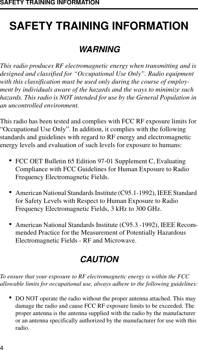 SAFETY TRAINING INFORMATION4SAFETY TRAINING INFORMATIONWARNINGThis radio produces RF electromagnetic energy when transmitting and is designed and classified for “Occupational Use Only”. Radio equipment with this classification must be used only during the course of employ-ment by individuals aware of the hazards and the ways to minimize such hazards. This radio is NOT intended for use by the General Population in an uncontrolled environment. This radio has been tested and complies with FCC RF exposure limits for “Occupational Use Only”. In addition, it complies with the following standards and guidelines with regard to RF energy and electromagnetic energy levels and evaluation of such levels for exposure to humans:•FCC OET Bulletin 65 Edition 97-01 Supplement C, Evaluating Compliance with FCC Guidelines for Human Exposure to Radio Frequency Electromagnetic Fields.•American National Standards Institute (C95.1-1992), IEEE Standard for Safety Levels with Respect to Human Exposure to Radio Frequency Electromagnetic Fields, 3 kHz to 300 GHz. •American National Standards Institute (C95.3 -1992), IEEE Recom-mended Practice for the Measurement of Potentially Hazardous Electromagnetic Fields - RF and Microwave.CAUTIONTo ensure that your exposure to RF electromagnetic energy is within the FCC allowable limits for occupational use, always adhere to the following guidelines:•DO NOT operate the radio without the proper antenna attached. This may damage the radio and cause FCC RF exposure limits to be exceeded. The proper antenna is the antenna supplied with the radio by the manufacturer or an antenna specifically authorized by the manufacturer for use with this radio.