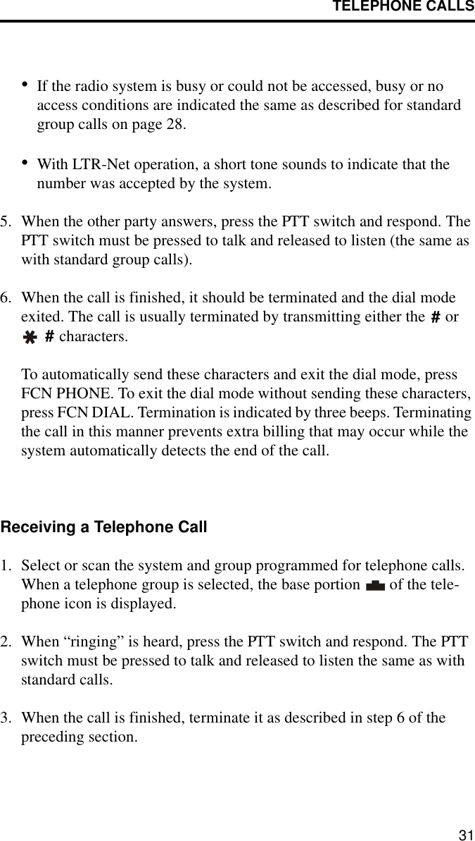 TELEPHONE CALLS31•If the radio system is busy or could not be accessed, busy or no access conditions are indicated the same as described for standard group calls on page 28.•With LTR-Net operation, a short tone sounds to indicate that the number was accepted by the system. 5. When the other party answers, press the PTT switch and respond. The PTT switch must be pressed to talk and released to listen (the same as with standard group calls). 6. When the call is finished, it should be terminated and the dial mode exited. The call is usually terminated by transmitting either the   or  characters. To automatically send these characters and exit the dial mode, press FCN PHONE. To exit the dial mode without sending these characters, press FCN DIAL. Termination is indicated by three beeps. Terminating the call in this manner prevents extra billing that may occur while the system automatically detects the end of the call.Receiving a Telephone Call1. Select or scan the system and group programmed for telephone calls. When a telephone group is selected, the base portion   of the tele-phone icon is displayed. 2. When “ringing” is heard, press the PTT switch and respond. The PTT switch must be pressed to talk and released to listen the same as with standard calls.3. When the call is finished, terminate it as described in step 6 of the preceding section. ##