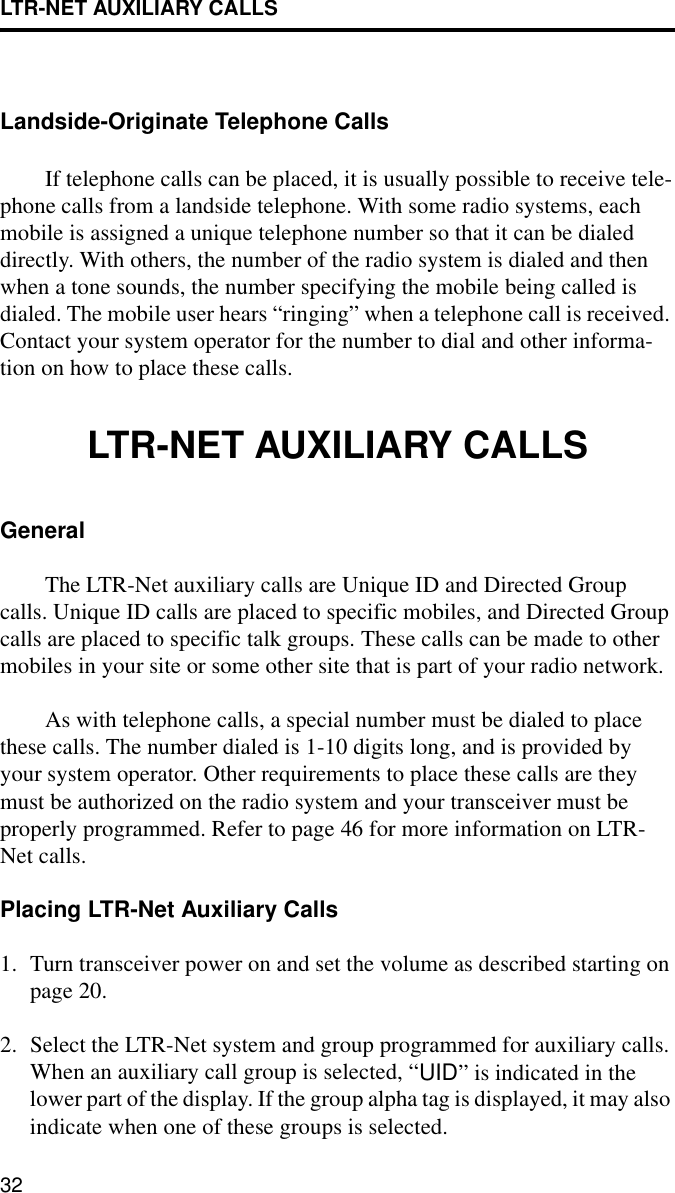 LTR-NET AUXILIARY CALLS32Landside-Originate Telephone CallsIf telephone calls can be placed, it is usually possible to receive tele-phone calls from a landside telephone. With some radio systems, each mobile is assigned a unique telephone number so that it can be dialed directly. With others, the number of the radio system is dialed and then when a tone sounds, the number specifying the mobile being called is dialed. The mobile user hears “ringing” when a telephone call is received. Contact your system operator for the number to dial and other informa-tion on how to place these calls. LTR-NET AUXILIARY CALLSGeneralThe LTR-Net auxiliary calls are Unique ID and Directed Group calls. Unique ID calls are placed to specific mobiles, and Directed Group calls are placed to specific talk groups. These calls can be made to other mobiles in your site or some other site that is part of your radio network.As with telephone calls, a special number must be dialed to place these calls. The number dialed is 1-10 digits long, and is provided by your system operator. Other requirements to place these calls are they must be authorized on the radio system and your transceiver must be properly programmed. Refer to page 46 for more information on LTR-Net calls.Placing LTR-Net Auxiliary Calls1. Turn transceiver power on and set the volume as described starting on page 20. 2. Select the LTR-Net system and group programmed for auxiliary calls. When an auxiliary call group is selected, “UID” is indicated in the lower part of the display. If the group alpha tag is displayed, it may also indicate when one of these groups is selected.