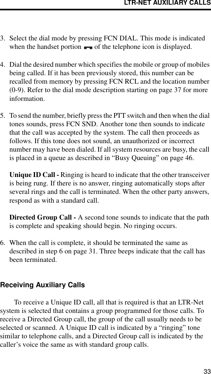 LTR-NET AUXILIARY CALLS333. Select the dial mode by pressing FCN DIAL. This mode is indicated when the handset portion   of the telephone icon is displayed.4. Dial the desired number which specifies the mobile or group of mobiles being called. If it has been previously stored, this number can be recalled from memory by pressing FCN RCL and the location number (0-9). Refer to the dial mode description starting on page 37 for more information.5. To send the number, briefly press the PTT switch and then when the dial tones sounds, press FCN SND. Another tone then sounds to indicate that the call was accepted by the system. The call then proceeds as follows. If this tone does not sound, an unauthorized or incorrect number may have been dialed. If all system resources are busy, the call is placed in a queue as described in “Busy Queuing” on page 46.Unique ID Call - Ringing is heard to indicate that the other transceiver is being rung. If there is no answer, ringing automatically stops after several rings and the call is terminated. When the other party answers, respond as with a standard call.Directed Group Call - A second tone sounds to indicate that the path is complete and speaking should begin. No ringing occurs. 6. When the call is complete, it should be terminated the same as described in step 6 on page 31. Three beeps indicate that the call has been terminated. Receiving Auxiliary CallsTo receive a Unique ID call, all that is required is that an LTR-Net system is selected that contains a group programmed for those calls. To receive a Directed Group call, the group of the call usually needs to be selected or scanned. A Unique ID call is indicated by a “ringing” tone similar to telephone calls, and a Directed Group call is indicated by the caller’s voice the same as with standard group calls. 