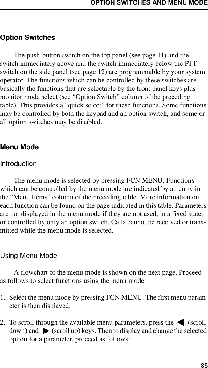 OPTION SWITCHES AND MENU MODE35Option SwitchesThe push-button switch on the top panel (see page 11) and the switch immediately above and the switch immediately below the PTT switch on the side panel (see page 12) are programmable by your system operator. The functions which can be controlled by these switches are basically the functions that are selectable by the front panel keys plus monitor mode select (see “Option Switch” column of the preceding table). This provides a “quick select” for these functions. Some functions may be controlled by both the keypad and an option switch, and some or all option switches may be disabled.Menu ModeIntroductionThe menu mode is selected by pressing FCN MENU. Functions which can be controlled by the menu mode are indicated by an entry in the “Menu Items” column of the preceding table. More information on each function can be found on the page indicated in this table. Parameters are not displayed in the menu mode if they are not used, in a fixed state, or controlled by only an option switch. Calls cannot be received or trans-mitted while the menu mode is selected.Using Menu ModeA flowchart of the menu mode is shown on the next page. Proceed as follows to select functions using the menu mode:1. Select the menu mode by pressing FCN MENU. The first menu param-eter is then displayed.2. To scroll through the available menu parameters, press the   (scroll down) and   (scroll up) keys. Then to display and change the selected option for a parameter, proceed as follows: