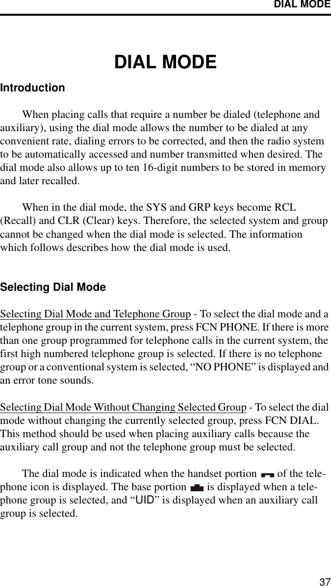 DIAL MODE37DIAL MODEIntroductionWhen placing calls that require a number be dialed (telephone and auxiliary), using the dial mode allows the number to be dialed at any convenient rate, dialing errors to be corrected, and then the radio system to be automatically accessed and number transmitted when desired. The dial mode also allows up to ten 16-digit numbers to be stored in memory and later recalled. When in the dial mode, the SYS and GRP keys become RCL (Recall) and CLR (Clear) keys. Therefore, the selected system and group cannot be changed when the dial mode is selected. The information which follows describes how the dial mode is used.Selecting Dial ModeSelecting Dial Mode and Telephone Group - To select the dial mode and a telephone group in the current system, press FCN PHONE. If there is more than one group programmed for telephone calls in the current system, the first high numbered telephone group is selected. If there is no telephone group or a conventional system is selected, “NO PHONE” is displayed and an error tone sounds.Selecting Dial Mode Without Changing Selected Group - To select the dial mode without changing the currently selected group, press FCN DIAL. This method should be used when placing auxiliary calls because the auxiliary call group and not the telephone group must be selected.The dial mode is indicated when the handset portion   of the tele-phone icon is displayed. The base portion   is displayed when a tele-phone group is selected, and “UID” is displayed when an auxiliary call group is selected. 