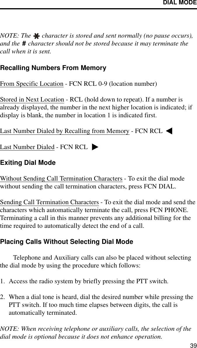 DIAL MODE39NOTE: The   character is stored and sent normally (no pause occurs), and the   character should not be stored because it may terminate the call when it is sent.Recalling Numbers From MemoryFrom Specific Location - FCN RCL 0-9 (location number)Stored in Next Location - RCL (hold down to repeat). If a number is already displayed, the number in the next higher location is indicated; if display is blank, the number in location 1 is indicated first.Last Number Dialed by Recalling from Memory - FCN RCL Last Number Dialed - FCN RCL Exiting Dial ModeWithout Sending Call Termination Characters - To exit the dial mode without sending the call termination characters, press FCN DIAL.Sending Call Termination Characters - To exit the dial mode and send the characters which automatically terminate the call, press FCN PHONE. Terminating a call in this manner prevents any additional billing for the time required to automatically detect the end of a call.Placing Calls Without Selecting Dial ModeTelephone and Auxiliary calls can also be placed without selecting the dial mode by using the procedure which follows:1. Access the radio system by briefly pressing the PTT switch. 2. When a dial tone is heard, dial the desired number while pressing the PTT switch. If too much time elapses between digits, the call is automatically terminated. NOTE: When receiving telephone or auxiliary calls, the selection of the dial mode is optional because it does not enhance operation.#