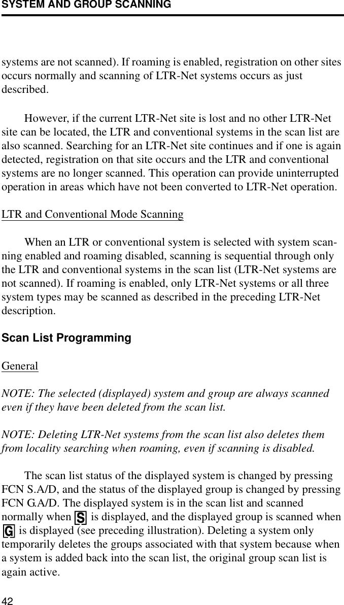 SYSTEM AND GROUP SCANNING42systems are not scanned). If roaming is enabled, registration on other sites occurs normally and scanning of LTR-Net systems occurs as just described. However, if the current LTR-Net site is lost and no other LTR-Net site can be located, the LTR and conventional systems in the scan list are also scanned. Searching for an LTR-Net site continues and if one is again detected, registration on that site occurs and the LTR and conventional systems are no longer scanned. This operation can provide uninterrupted operation in areas which have not been converted to LTR-Net operation.LTR and Conventional Mode ScanningWhen an LTR or conventional system is selected with system scan-ning enabled and roaming disabled, scanning is sequential through only the LTR and conventional systems in the scan list (LTR-Net systems are not scanned). If roaming is enabled, only LTR-Net systems or all three system types may be scanned as described in the preceding LTR-Net description. Scan List ProgrammingGeneralNOTE: The selected (displayed) system and group are always scanned even if they have been deleted from the scan list. NOTE: Deleting LTR-Net systems from the scan list also deletes them from locality searching when roaming, even if scanning is disabled.The scan list status of the displayed system is changed by pressing FCN S.A/D, and the status of the displayed group is changed by pressing FCN G.A/D. The displayed system is in the scan list and scanned normally when   is displayed, and the displayed group is scanned when  is displayed (see preceding illustration). Deleting a system only temporarily deletes the groups associated with that system because when a system is added back into the scan list, the original group scan list is again active. 