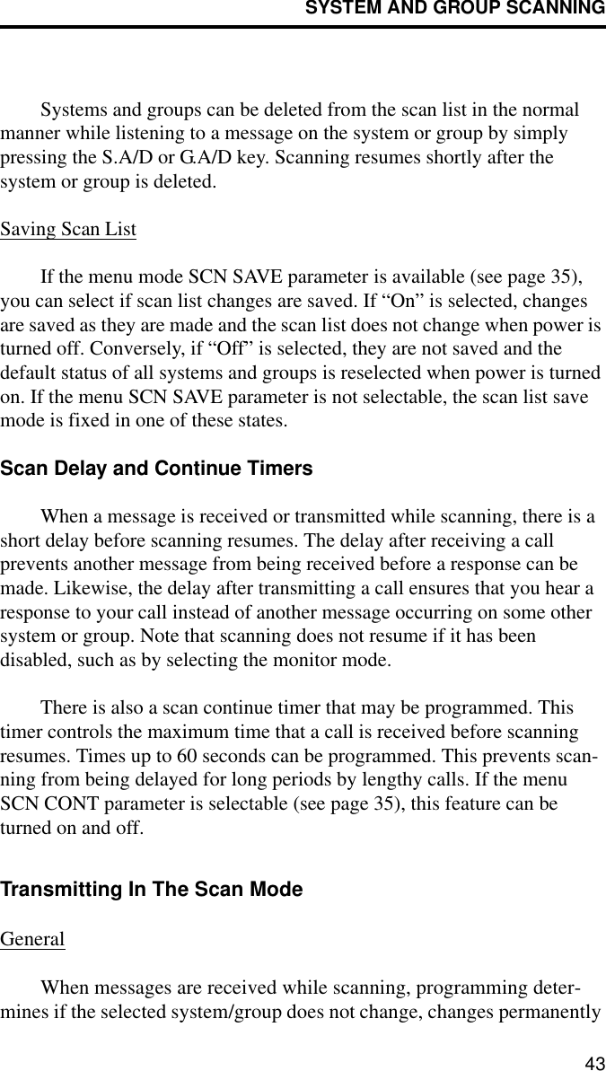 SYSTEM AND GROUP SCANNING43Systems and groups can be deleted from the scan list in the normal manner while listening to a message on the system or group by simply pressing the S.A/D or G.A/D key. Scanning resumes shortly after the system or group is deleted. Saving Scan ListIf the menu mode SCN SAVE parameter is available (see page 35), you can select if scan list changes are saved. If “On” is selected, changes are saved as they are made and the scan list does not change when power is turned off. Conversely, if “Off” is selected, they are not saved and the default status of all systems and groups is reselected when power is turned on. If the menu SCN SAVE parameter is not selectable, the scan list save mode is fixed in one of these states.Scan Delay and Continue TimersWhen a message is received or transmitted while scanning, there is a short delay before scanning resumes. The delay after receiving a call prevents another message from being received before a response can be made. Likewise, the delay after transmitting a call ensures that you hear a response to your call instead of another message occurring on some other system or group. Note that scanning does not resume if it has been disabled, such as by selecting the monitor mode.There is also a scan continue timer that may be programmed. This timer controls the maximum time that a call is received before scanning resumes. Times up to 60 seconds can be programmed. This prevents scan-ning from being delayed for long periods by lengthy calls. If the menu SCN CONT parameter is selectable (see page 35), this feature can be turned on and off. Transmitting In The Scan ModeGeneralWhen messages are received while scanning, programming deter-mines if the selected system/group does not change, changes permanently 