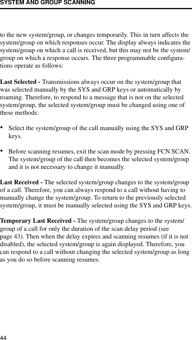 SYSTEM AND GROUP SCANNING44to the new system/group, or changes temporarily. This in turn affects the system/group on which responses occur. The display always indicates the system/group on which a call is received, but this may not be the system/group on which a response occurs. The three programmable configura-tions operate as follows:Last Selected - Transmissions always occur on the system/group that was selected manually by the SYS and GRP keys or automatically by roaming. Therefore, to respond to a message that is not on the selected system/group, the selected system/group must be changed using one of these methods:•Select the system/group of the call manually using the SYS and GRP keys.•Before scanning resumes, exit the scan mode by pressing FCN SCAN. The system/group of the call then becomes the selected system/group and it is not necessary to change it manually.Last Received - The selected system/group changes to the system/group of a call. Therefore, you can always respond to a call without having to manually change the system/group. To return to the previously selected system/group, it must be manually selected using the SYS and GRP keys.Temporary Last Received - The system/group changes to the system/group of a call for only the duration of the scan delay period (see page 43). Then when the delay expires and scanning resumes (if it is not disabled), the selected system/group is again displayed. Therefore, you can respond to a call without changing the selected system/group as long as you do so before scanning resumes.