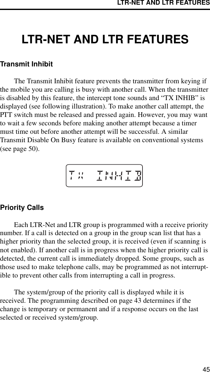LTR-NET AND LTR FEATURES45LTR-NET AND LTR FEATURESTransmit InhibitThe Transmit Inhibit feature prevents the transmitter from keying if the mobile you are calling is busy with another call. When the transmitter is disabled by this feature, the intercept tone sounds and “TX INHIB” is displayed (see following illustration). To make another call attempt, the PTT switch must be released and pressed again. However, you may want to wait a few seconds before making another attempt because a timer must time out before another attempt will be successful. A similar Transmit Disable On Busy feature is available on conventional systems (see page 50).Priority CallsEach LTR-Net and LTR group is programmed with a receive priority number. If a call is detected on a group in the group scan list that has a higher priority than the selected group, it is received (even if scanning is not enabled). If another call is in progress when the higher priority call is detected, the current call is immediately dropped. Some groups, such as those used to make telephone calls, may be programmed as not interrupt-ible to prevent other calls from interrupting a call in progress. The system/group of the priority call is displayed while it is received. The programming described on page 43 determines if the change is temporary or permanent and if a response occurs on the last selected or received system/group.