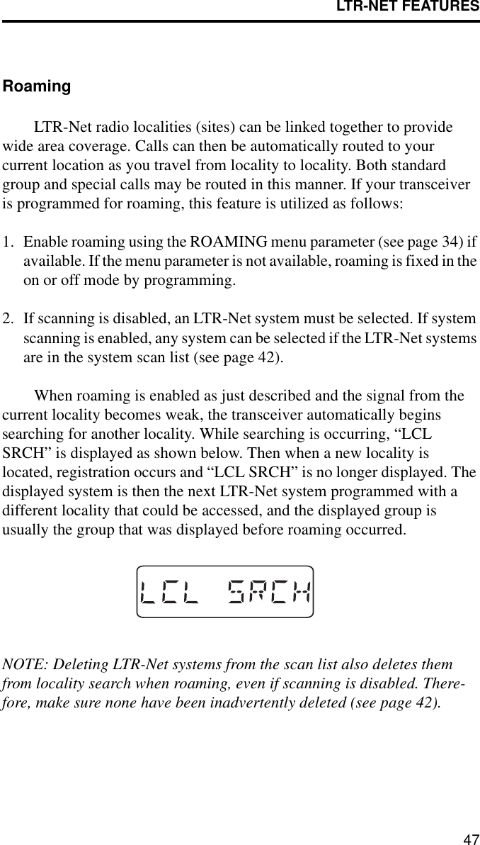 LTR-NET FEATURES47RoamingLTR-Net radio localities (sites) can be linked together to provide wide area coverage. Calls can then be automatically routed to your current location as you travel from locality to locality. Both standard group and special calls may be routed in this manner. If your transceiver is programmed for roaming, this feature is utilized as follows:1. Enable roaming using the ROAMING menu parameter (see page 34) if available. If the menu parameter is not available, roaming is fixed in the on or off mode by programming.2. If scanning is disabled, an LTR-Net system must be selected. If system scanning is enabled, any system can be selected if the LTR-Net systems are in the system scan list (see page 42).When roaming is enabled as just described and the signal from the current locality becomes weak, the transceiver automatically begins searching for another locality. While searching is occurring, “LCL SRCH” is displayed as shown below. Then when a new locality is located, registration occurs and “LCL SRCH” is no longer displayed. The displayed system is then the next LTR-Net system programmed with a different locality that could be accessed, and the displayed group is usually the group that was displayed before roaming occurred.NOTE: Deleting LTR-Net systems from the scan list also deletes them from locality search when roaming, even if scanning is disabled. There-fore, make sure none have been inadvertently deleted (see page 42).