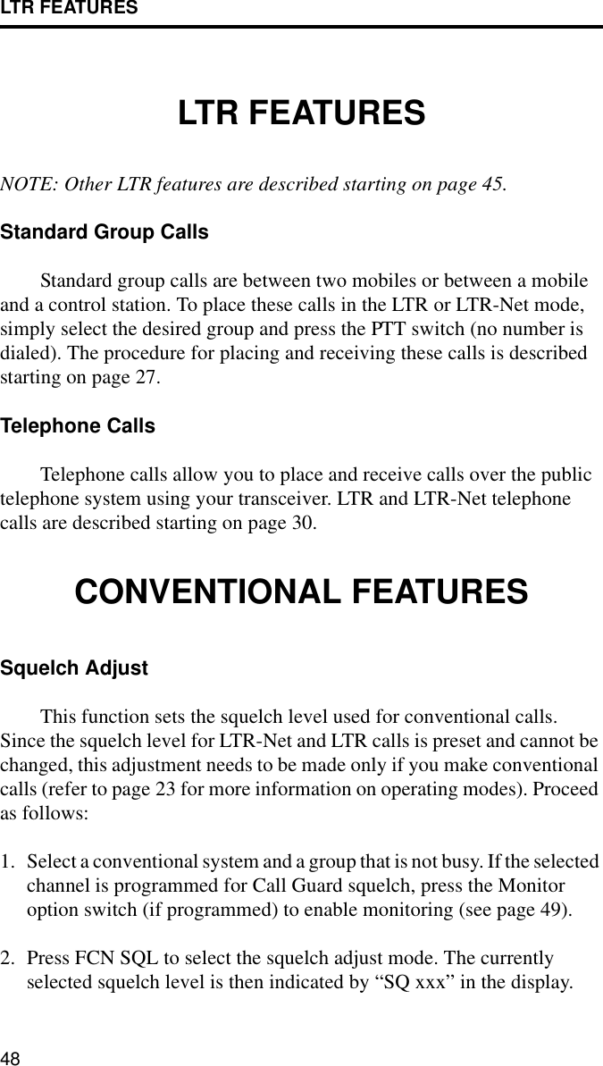 LTR FEATURES48LTR FEATURESNOTE: Other LTR features are described starting on page 45.Standard Group CallsStandard group calls are between two mobiles or between a mobile and a control station. To place these calls in the LTR or LTR-Net mode, simply select the desired group and press the PTT switch (no number is dialed). The procedure for placing and receiving these calls is described starting on page 27.Telephone CallsTelephone calls allow you to place and receive calls over the public telephone system using your transceiver. LTR and LTR-Net telephone calls are described starting on page 30.CONVENTIONAL FEATURESSquelch AdjustThis function sets the squelch level used for conventional calls. Since the squelch level for LTR-Net and LTR calls is preset and cannot be changed, this adjustment needs to be made only if you make conventional calls (refer to page 23 for more information on operating modes). Proceed as follows:1. Select a conventional system and a group that is not busy. If the selected channel is programmed for Call Guard squelch, press the Monitor option switch (if programmed) to enable monitoring (see page 49).2. Press FCN SQL to select the squelch adjust mode. The currently selected squelch level is then indicated by “SQ xxx” in the display. 