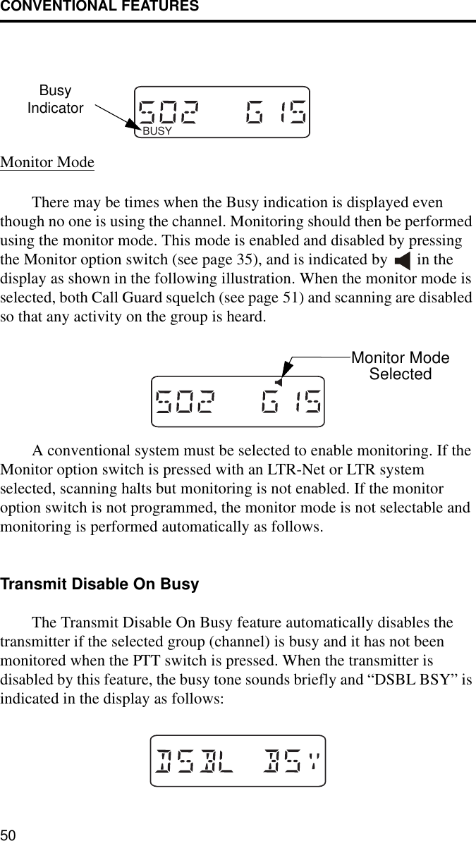 CONVENTIONAL FEATURES50Monitor ModeThere may be times when the Busy indication is displayed even though no one is using the channel. Monitoring should then be performed using the monitor mode. This mode is enabled and disabled by pressing the Monitor option switch (see page 35), and is indicated by   in the display as shown in the following illustration. When the monitor mode is selected, both Call Guard squelch (see page 51) and scanning are disabled so that any activity on the group is heard. A conventional system must be selected to enable monitoring. If the Monitor option switch is pressed with an LTR-Net or LTR system selected, scanning halts but monitoring is not enabled. If the monitor option switch is not programmed, the monitor mode is not selectable and monitoring is performed automatically as follows.Transmit Disable On BusyThe Transmit Disable On Busy feature automatically disables the transmitter if the selected group (channel) is busy and it has not been monitored when the PTT switch is pressed. When the transmitter is disabled by this feature, the busy tone sounds briefly and “DSBL BSY” is indicated in the display as follows: BUSYBusyIndicatorMonitor ModeSelected
