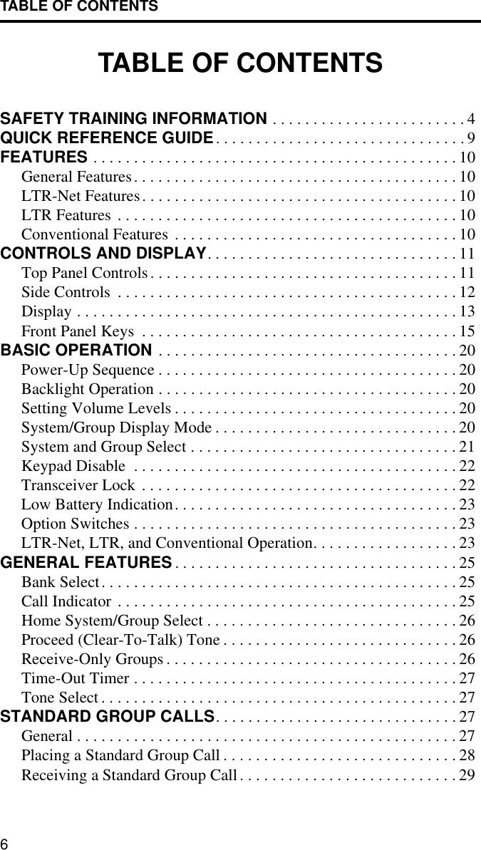 TABLE OF CONTENTS6TABLE OF CONTENTSSAFETY TRAINING INFORMATION . . . . . . . . . . . . . . . . . . . . . . . . 4QUICK REFERENCE GUIDE. . . . . . . . . . . . . . . . . . . . . . . . . . . . . . . 9FEATURES . . . . . . . . . . . . . . . . . . . . . . . . . . . . . . . . . . . . . . . . . . . . . 10General Features. . . . . . . . . . . . . . . . . . . . . . . . . . . . . . . . . . . . . . . . 10LTR-Net Features. . . . . . . . . . . . . . . . . . . . . . . . . . . . . . . . . . . . . . . 10LTR Features . . . . . . . . . . . . . . . . . . . . . . . . . . . . . . . . . . . . . . . . . . 10Conventional Features . . . . . . . . . . . . . . . . . . . . . . . . . . . . . . . . . . . 10CONTROLS AND DISPLAY. . . . . . . . . . . . . . . . . . . . . . . . . . . . . . . 11Top Panel Controls. . . . . . . . . . . . . . . . . . . . . . . . . . . . . . . . . . . . . . 11Side Controls  . . . . . . . . . . . . . . . . . . . . . . . . . . . . . . . . . . . . . . . . . . 12Display . . . . . . . . . . . . . . . . . . . . . . . . . . . . . . . . . . . . . . . . . . . . . . . 13Front Panel Keys  . . . . . . . . . . . . . . . . . . . . . . . . . . . . . . . . . . . . . . . 15BASIC OPERATION . . . . . . . . . . . . . . . . . . . . . . . . . . . . . . . . . . . . . 20Power-Up Sequence . . . . . . . . . . . . . . . . . . . . . . . . . . . . . . . . . . . . . 20Backlight Operation . . . . . . . . . . . . . . . . . . . . . . . . . . . . . . . . . . . . . 20Setting Volume Levels . . . . . . . . . . . . . . . . . . . . . . . . . . . . . . . . . . . 20System/Group Display Mode . . . . . . . . . . . . . . . . . . . . . . . . . . . . . . 20System and Group Select . . . . . . . . . . . . . . . . . . . . . . . . . . . . . . . . . 21Keypad Disable  . . . . . . . . . . . . . . . . . . . . . . . . . . . . . . . . . . . . . . . . 22Transceiver Lock . . . . . . . . . . . . . . . . . . . . . . . . . . . . . . . . . . . . . . . 22Low Battery Indication. . . . . . . . . . . . . . . . . . . . . . . . . . . . . . . . . . . 23Option Switches . . . . . . . . . . . . . . . . . . . . . . . . . . . . . . . . . . . . . . . . 23LTR-Net, LTR, and Conventional Operation. . . . . . . . . . . . . . . . . . 23GENERAL FEATURES . . . . . . . . . . . . . . . . . . . . . . . . . . . . . . . . . . . 25Bank Select. . . . . . . . . . . . . . . . . . . . . . . . . . . . . . . . . . . . . . . . . . . . 25Call Indicator . . . . . . . . . . . . . . . . . . . . . . . . . . . . . . . . . . . . . . . . . . 25Home System/Group Select . . . . . . . . . . . . . . . . . . . . . . . . . . . . . . . 26Proceed (Clear-To-Talk) Tone . . . . . . . . . . . . . . . . . . . . . . . . . . . . . 26Receive-Only Groups . . . . . . . . . . . . . . . . . . . . . . . . . . . . . . . . . . . . 26Time-Out Timer . . . . . . . . . . . . . . . . . . . . . . . . . . . . . . . . . . . . . . . . 27Tone Select . . . . . . . . . . . . . . . . . . . . . . . . . . . . . . . . . . . . . . . . . . . . 27STANDARD GROUP CALLS. . . . . . . . . . . . . . . . . . . . . . . . . . . . . . 27General . . . . . . . . . . . . . . . . . . . . . . . . . . . . . . . . . . . . . . . . . . . . . . . 27Placing a Standard Group Call . . . . . . . . . . . . . . . . . . . . . . . . . . . . . 28Receiving a Standard Group Call. . . . . . . . . . . . . . . . . . . . . . . . . . . 29