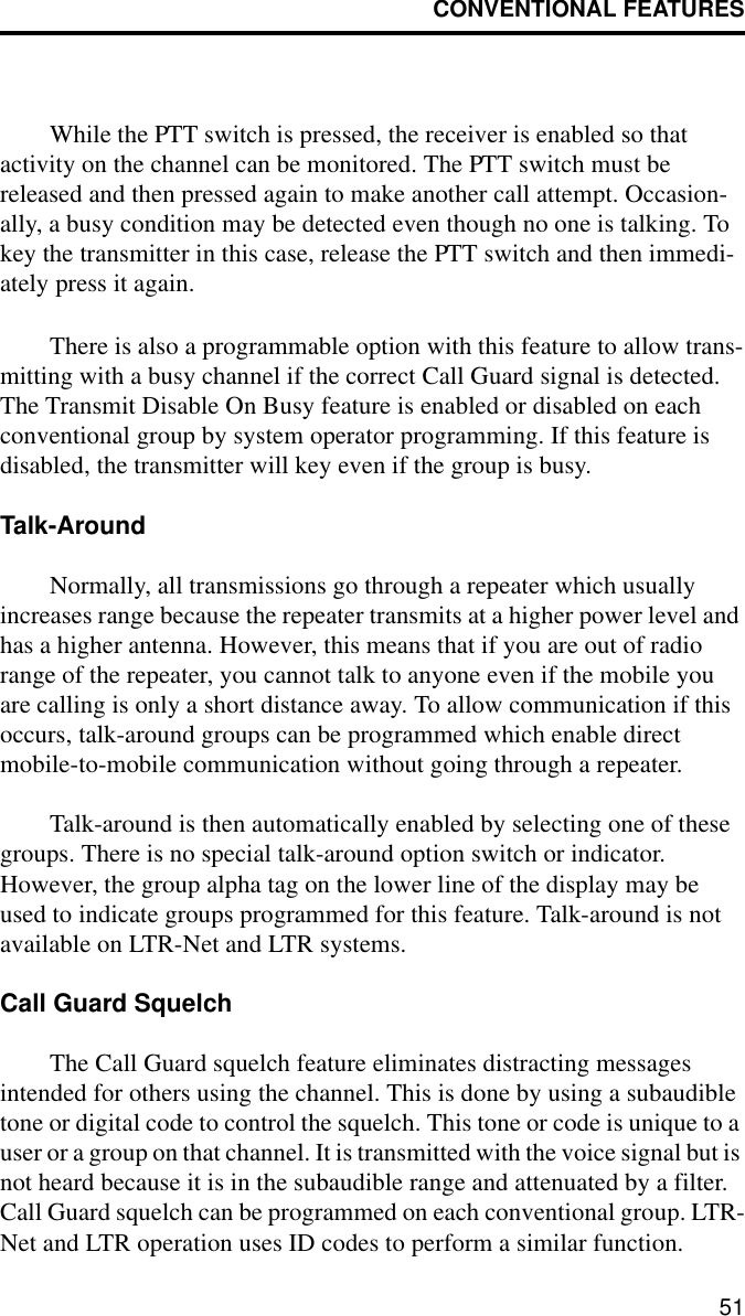 CONVENTIONAL FEATURES51While the PTT switch is pressed, the receiver is enabled so that activity on the channel can be monitored. The PTT switch must be released and then pressed again to make another call attempt. Occasion-ally, a busy condition may be detected even though no one is talking. To key the transmitter in this case, release the PTT switch and then immedi-ately press it again. There is also a programmable option with this feature to allow trans-mitting with a busy channel if the correct Call Guard signal is detected. The Transmit Disable On Busy feature is enabled or disabled on each conventional group by system operator programming. If this feature is disabled, the transmitter will key even if the group is busy.Talk-AroundNormally, all transmissions go through a repeater which usually increases range because the repeater transmits at a higher power level and has a higher antenna. However, this means that if you are out of radio range of the repeater, you cannot talk to anyone even if the mobile you are calling is only a short distance away. To allow communication if this occurs, talk-around groups can be programmed which enable direct mobile-to-mobile communication without going through a repeater.Talk-around is then automatically enabled by selecting one of these groups. There is no special talk-around option switch or indicator. However, the group alpha tag on the lower line of the display may be used to indicate groups programmed for this feature. Talk-around is not available on LTR-Net and LTR systems.Call Guard SquelchThe Call Guard squelch feature eliminates distracting messages intended for others using the channel. This is done by using a subaudible tone or digital code to control the squelch. This tone or code is unique to a user or a group on that channel. It is transmitted with the voice signal but is not heard because it is in the subaudible range and attenuated by a filter. Call Guard squelch can be programmed on each conventional group. LTR-Net and LTR operation uses ID codes to perform a similar function.