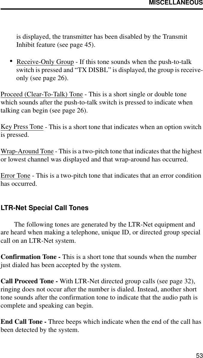 MISCELLANEOUS53is displayed, the transmitter has been disabled by the Transmit Inhibit feature (see page 45).•Receive-Only Group - If this tone sounds when the push-to-talk switch is pressed and “TX DISBL” is displayed, the group is receive-only (see page 26). Proceed (Clear-To-Talk) Tone - This is a short single or double tone which sounds after the push-to-talk switch is pressed to indicate when talking can begin (see page 26).Key Press Tone - This is a short tone that indicates when an option switch is pressed. Wrap-Around Tone - This is a two-pitch tone that indicates that the highest or lowest channel was displayed and that wrap-around has occurred.Error Tone - This is a two-pitch tone that indicates that an error condition has occurred.LTR-Net Special Call TonesThe following tones are generated by the LTR-Net equipment and are heard when making a telephone, unique ID, or directed group special call on an LTR-Net system.Confirmation Tone - This is a short tone that sounds when the number just dialed has been accepted by the system.Call Proceed Tone - With LTR-Net directed group calls (see page 32), ringing does not occur after the number is dialed. Instead, another short tone sounds after the confirmation tone to indicate that the audio path is complete and speaking can begin.End Call Tone - Three beeps which indicate when the end of the call has been detected by the system.