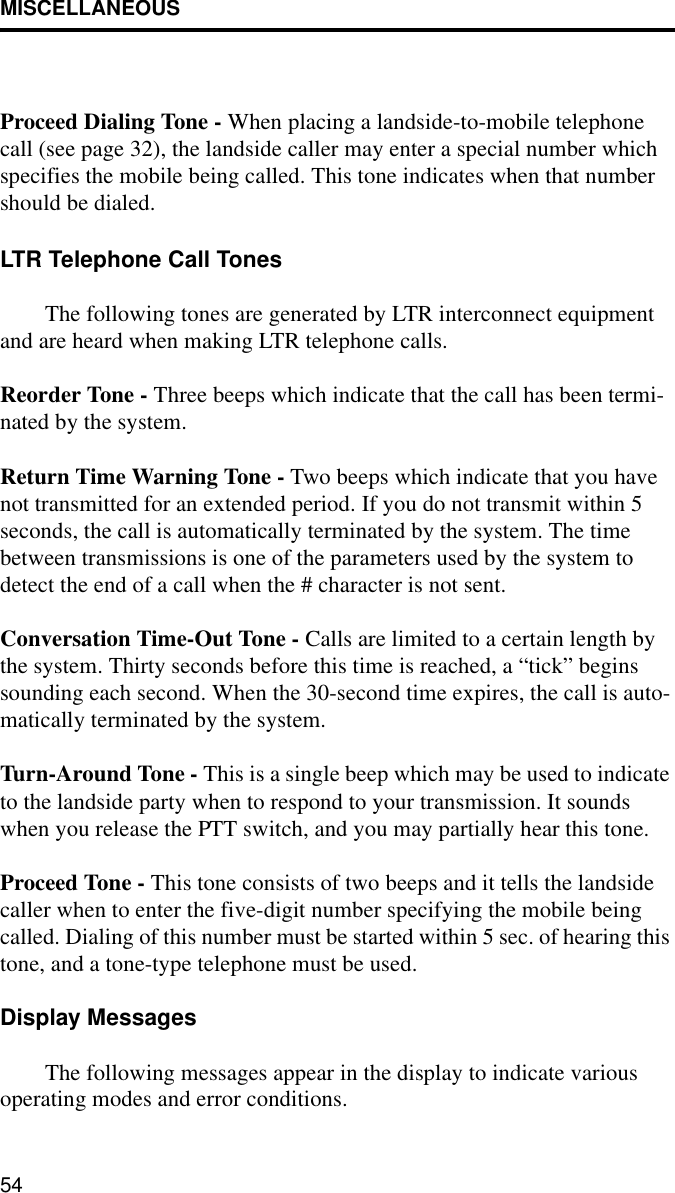 MISCELLANEOUS54Proceed Dialing Tone - When placing a landside-to-mobile telephone call (see page 32), the landside caller may enter a special number which specifies the mobile being called. This tone indicates when that number should be dialed.LTR Telephone Call TonesThe following tones are generated by LTR interconnect equipment and are heard when making LTR telephone calls. Reorder Tone - Three beeps which indicate that the call has been termi-nated by the system. Return Time Warning Tone - Two beeps which indicate that you have not transmitted for an extended period. If you do not transmit within 5 seconds, the call is automatically terminated by the system. The time between transmissions is one of the parameters used by the system to detect the end of a call when the # character is not sent. Conversation Time-Out Tone - Calls are limited to a certain length by the system. Thirty seconds before this time is reached, a “tick” begins sounding each second. When the 30-second time expires, the call is auto-matically terminated by the system.Turn-Around Tone - This is a single beep which may be used to indicate to the landside party when to respond to your transmission. It sounds when you release the PTT switch, and you may partially hear this tone.Proceed Tone - This tone consists of two beeps and it tells the landside caller when to enter the five-digit number specifying the mobile being called. Dialing of this number must be started within 5 sec. of hearing this tone, and a tone-type telephone must be used.Display MessagesThe following messages appear in the display to indicate various operating modes and error conditions.