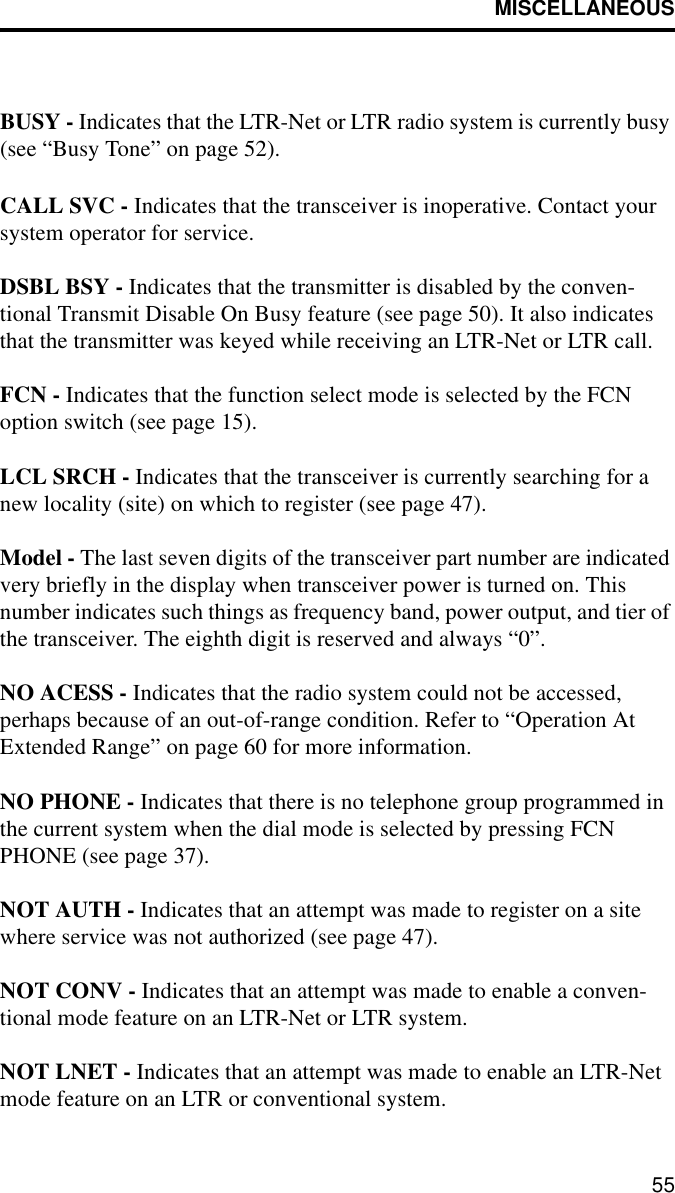 MISCELLANEOUS55BUSY - Indicates that the LTR-Net or LTR radio system is currently busy (see “Busy Tone” on page 52).CALL SVC - Indicates that the transceiver is inoperative. Contact your system operator for service.DSBL BSY - Indicates that the transmitter is disabled by the conven-tional Transmit Disable On Busy feature (see page 50). It also indicates that the transmitter was keyed while receiving an LTR-Net or LTR call. FCN - Indicates that the function select mode is selected by the FCN option switch (see page 15).LCL SRCH - Indicates that the transceiver is currently searching for a new locality (site) on which to register (see page 47).Model - The last seven digits of the transceiver part number are indicated very briefly in the display when transceiver power is turned on. This number indicates such things as frequency band, power output, and tier of the transceiver. The eighth digit is reserved and always “0”.NO ACESS - Indicates that the radio system could not be accessed, perhaps because of an out-of-range condition. Refer to “Operation At Extended Range” on page 60 for more information.NO PHONE - Indicates that there is no telephone group programmed in the current system when the dial mode is selected by pressing FCN PHONE (see page 37).NOT AUTH - Indicates that an attempt was made to register on a site where service was not authorized (see page 47).NOT CONV - Indicates that an attempt was made to enable a conven-tional mode feature on an LTR-Net or LTR system. NOT LNET - Indicates that an attempt was made to enable an LTR-Net mode feature on an LTR or conventional system.