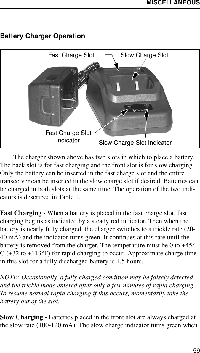 MISCELLANEOUS59Battery Charger OperationThe charger shown above has two slots in which to place a battery. The back slot is for fast charging and the front slot is for slow charging. Only the battery can be inserted in the fast charge slot and the entire transceiver can be inserted in the slow charge slot if desired. Batteries can be charged in both slots at the same time. The operation of the two indi-cators is described in Table 1.Fast Charging - When a battery is placed in the fast charge slot, fast charging begins as indicated by a steady red indicator. Then when the battery is nearly fully charged, the charger switches to a trickle rate (20-40 mA) and the indicator turns green. It continues at this rate until the battery is removed from the charger. The temperature must be 0 to +45° C (+32 to +113°F) for rapid charging to occur. Approximate charge time in this slot for a fully discharged battery is 1.5 hours.NOTE: Occasionally, a fully charged condition may be falsely detected and the trickle mode entered after only a few minutes of rapid charging. To resume normal rapid charging if this occurs, momentarily take the battery out of the slot.Slow Charging - Batteries placed in the front slot are always charged at the slow rate (100-120 mA). The slow charge indicator turns green when Fast Charge Slot Slow Charge SlotFast Charge SlotSlow Charge Slot IndicatorIndicator