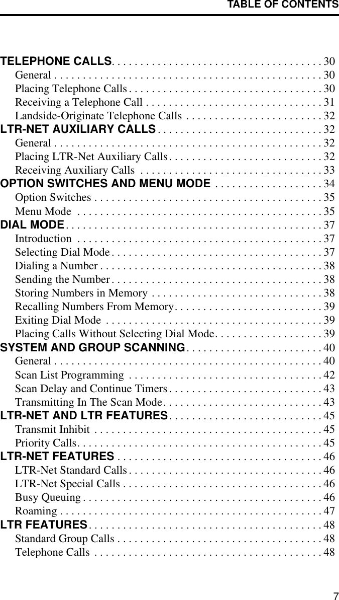 TABLE OF CONTENTS7TELEPHONE CALLS. . . . . . . . . . . . . . . . . . . . . . . . . . . . . . . . . . . . . 30General . . . . . . . . . . . . . . . . . . . . . . . . . . . . . . . . . . . . . . . . . . . . . . . 30Placing Telephone Calls. . . . . . . . . . . . . . . . . . . . . . . . . . . . . . . . . . 30Receiving a Telephone Call . . . . . . . . . . . . . . . . . . . . . . . . . . . . . . . 31Landside-Originate Telephone Calls . . . . . . . . . . . . . . . . . . . . . . . . 32LTR-NET AUXILIARY CALLS. . . . . . . . . . . . . . . . . . . . . . . . . . . . . 32General . . . . . . . . . . . . . . . . . . . . . . . . . . . . . . . . . . . . . . . . . . . . . . . 32Placing LTR-Net Auxiliary Calls. . . . . . . . . . . . . . . . . . . . . . . . . . . 32Receiving Auxiliary Calls  . . . . . . . . . . . . . . . . . . . . . . . . . . . . . . . . 33OPTION SWITCHES AND MENU MODE . . . . . . . . . . . . . . . . . . . 34Option Switches . . . . . . . . . . . . . . . . . . . . . . . . . . . . . . . . . . . . . . . . 35Menu Mode  . . . . . . . . . . . . . . . . . . . . . . . . . . . . . . . . . . . . . . . . . . . 35DIAL MODE. . . . . . . . . . . . . . . . . . . . . . . . . . . . . . . . . . . . . . . . . . . . . 37Introduction  . . . . . . . . . . . . . . . . . . . . . . . . . . . . . . . . . . . . . . . . . . . 37Selecting Dial Mode. . . . . . . . . . . . . . . . . . . . . . . . . . . . . . . . . . . . . 37Dialing a Number . . . . . . . . . . . . . . . . . . . . . . . . . . . . . . . . . . . . . . . 38Sending the Number. . . . . . . . . . . . . . . . . . . . . . . . . . . . . . . . . . . . . 38Storing Numbers in Memory . . . . . . . . . . . . . . . . . . . . . . . . . . . . . . 38Recalling Numbers From Memory. . . . . . . . . . . . . . . . . . . . . . . . . . 39Exiting Dial Mode  . . . . . . . . . . . . . . . . . . . . . . . . . . . . . . . . . . . . . . 39Placing Calls Without Selecting Dial Mode. . . . . . . . . . . . . . . . . . . 39SYSTEM AND GROUP SCANNING. . . . . . . . . . . . . . . . . . . . . . . . 40General . . . . . . . . . . . . . . . . . . . . . . . . . . . . . . . . . . . . . . . . . . . . . . . 40Scan List Programming  . . . . . . . . . . . . . . . . . . . . . . . . . . . . . . . . . . 42Scan Delay and Continue Timers. . . . . . . . . . . . . . . . . . . . . . . . . . . 43Transmitting In The Scan Mode. . . . . . . . . . . . . . . . . . . . . . . . . . . . 43LTR-NET AND LTR FEATURES. . . . . . . . . . . . . . . . . . . . . . . . . . . 45Transmit Inhibit . . . . . . . . . . . . . . . . . . . . . . . . . . . . . . . . . . . . . . . . 45Priority Calls. . . . . . . . . . . . . . . . . . . . . . . . . . . . . . . . . . . . . . . . . . . 45LTR-NET FEATURES . . . . . . . . . . . . . . . . . . . . . . . . . . . . . . . . . . . . 46LTR-Net Standard Calls . . . . . . . . . . . . . . . . . . . . . . . . . . . . . . . . . . 46LTR-Net Special Calls . . . . . . . . . . . . . . . . . . . . . . . . . . . . . . . . . . . 46Busy Queuing . . . . . . . . . . . . . . . . . . . . . . . . . . . . . . . . . . . . . . . . . . 46Roaming . . . . . . . . . . . . . . . . . . . . . . . . . . . . . . . . . . . . . . . . . . . . . . 47LTR FEATURES. . . . . . . . . . . . . . . . . . . . . . . . . . . . . . . . . . . . . . . . . 48Standard Group Calls . . . . . . . . . . . . . . . . . . . . . . . . . . . . . . . . . . . . 48Telephone Calls . . . . . . . . . . . . . . . . . . . . . . . . . . . . . . . . . . . . . . . . 48