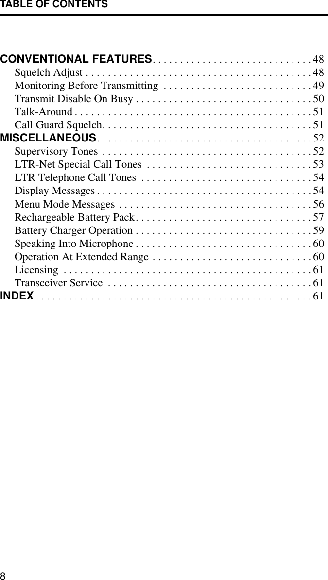 TABLE OF CONTENTS8CONVENTIONAL FEATURES. . . . . . . . . . . . . . . . . . . . . . . . . . . . . 48Squelch Adjust . . . . . . . . . . . . . . . . . . . . . . . . . . . . . . . . . . . . . . . . . 48Monitoring Before Transmitting  . . . . . . . . . . . . . . . . . . . . . . . . . . . 49Transmit Disable On Busy . . . . . . . . . . . . . . . . . . . . . . . . . . . . . . . . 50Talk-Around . . . . . . . . . . . . . . . . . . . . . . . . . . . . . . . . . . . . . . . . . . . 51Call Guard Squelch. . . . . . . . . . . . . . . . . . . . . . . . . . . . . . . . . . . . . . 51MISCELLANEOUS. . . . . . . . . . . . . . . . . . . . . . . . . . . . . . . . . . . . . . . 52Supervisory Tones . . . . . . . . . . . . . . . . . . . . . . . . . . . . . . . . . . . . . . 52LTR-Net Special Call Tones  . . . . . . . . . . . . . . . . . . . . . . . . . . . . . . 53LTR Telephone Call Tones  . . . . . . . . . . . . . . . . . . . . . . . . . . . . . . . 54Display Messages . . . . . . . . . . . . . . . . . . . . . . . . . . . . . . . . . . . . . . . 54Menu Mode Messages . . . . . . . . . . . . . . . . . . . . . . . . . . . . . . . . . . . 56Rechargeable Battery Pack. . . . . . . . . . . . . . . . . . . . . . . . . . . . . . . . 57Battery Charger Operation . . . . . . . . . . . . . . . . . . . . . . . . . . . . . . . . 59Speaking Into Microphone . . . . . . . . . . . . . . . . . . . . . . . . . . . . . . . . 60Operation At Extended Range . . . . . . . . . . . . . . . . . . . . . . . . . . . . . 60Licensing  . . . . . . . . . . . . . . . . . . . . . . . . . . . . . . . . . . . . . . . . . . . . . 61Transceiver Service  . . . . . . . . . . . . . . . . . . . . . . . . . . . . . . . . . . . . . 61INDEX . . . . . . . . . . . . . . . . . . . . . . . . . . . . . . . . . . . . . . . . . . . . . . . . . . 61