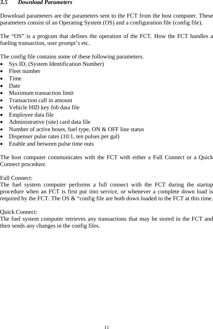  11 3.5 Download Parameters  Download parameters are the parameters sent to the FCT from the host computer. These parameters consist of an Operating System (OS) and a configuration file (config file).  The “OS” is a program that defines the operation of the FCT. How the FCT handles a fueling transaction, user prompt’s etc.  The config file contains some of these following parameters. • Sys ID, (System Identification Number)  • Fleet number • Time • Date • Maximum transaction limit • Transaction call in amount • Vehicle HID key fob data file • Employee data file • Administrative (site) card data file • Number of active hoses, fuel type, ON &amp; OFF line status • Dispenser pulse rates (10:1, ten pulses per gal) • Enable and between pulse time outs  The host computer communicates with the FCT with either a Full Connect or a Quick Connect procedure.  Full Connect: The fuel system computer performs a full connect with the FCT during the startup procedure when an FCT is first put into service, or whenever a complete down load is required by the FCT. The OS &amp; “config file are both down loaded to the FCT at this time.  Quick Connect: The fuel system computer retrieves any transactions that may be stored in the FCT and then sends any changes in the config files. 