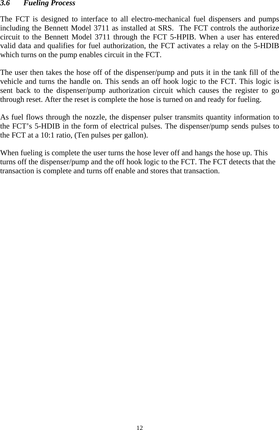  12 3.6 Fueling Process  The FCT is designed to interface to all electro-mechanical fuel dispensers and pumps including the Bennett Model 3711 as installed at SRS.  The FCT controls the authorize circuit to the Bennett Model 3711 through the FCT 5-HPIB. When a user has entered valid data and qualifies for fuel authorization, the FCT activates a relay on the 5-HDIB which turns on the pump enables circuit in the FCT.  The user then takes the hose off of the dispenser/pump and puts it in the tank fill of the vehicle and turns the handle on. This sends an off hook logic to the FCT. This logic is sent back to the dispenser/pump authorization circuit which causes the register to go through reset. After the reset is complete the hose is turned on and ready for fueling.   As fuel flows through the nozzle, the dispenser pulser transmits quantity information to the FCT’s 5-HDIB in the form of electrical pulses. The dispenser/pump sends pulses to the FCT at a 10:1 ratio, (Ten pulses per gallon).  When fueling is complete the user turns the hose lever off and hangs the hose up. This turns off the dispenser/pump and the off hook logic to the FCT. The FCT detects that the transaction is complete and turns off enable and stores that transaction. 