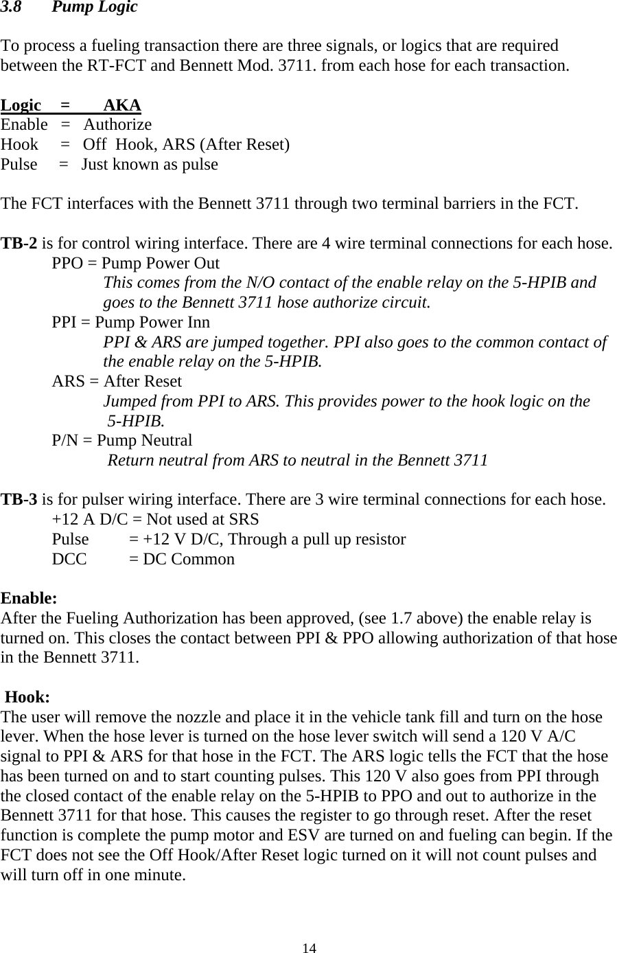  14 3.8 Pump Logic  To process a fueling transaction there are three signals, or logics that are required between the RT-FCT and Bennett Mod. 3711. from each hose for each transaction.  Logic    =  AKA Enable   =   Authorize Hook    =   Off  Hook, ARS (After Reset) Pulse     =   Just known as pulse  The FCT interfaces with the Bennett 3711 through two terminal barriers in the FCT.   TB-2 is for control wiring interface. There are 4 wire terminal connections for each hose. PPO = Pump Power Out  This comes from the N/O contact of the enable relay on the 5-HPIB and goes to the Bennett 3711 hose authorize circuit.  PPI = Pump Power Inn  PPI &amp; ARS are jumped together. PPI also goes to the common contact of the enable relay on the 5-HPIB. ARS = After Reset  Jumped from PPI to ARS. This provides power to the hook logic on the  5-HPIB. P/N = Pump Neutral  Return neutral from ARS to neutral in the Bennett 3711  TB-3 is for pulser wiring interface. There are 3 wire terminal connections for each hose. +12 A D/C = Not used at SRS Pulse        = +12 V D/C, Through a pull up resistor DCC        = DC Common  Enable:  After the Fueling Authorization has been approved, (see 1.7 above) the enable relay is turned on. This closes the contact between PPI &amp; PPO allowing authorization of that hose in the Bennett 3711.    Hook: The user will remove the nozzle and place it in the vehicle tank fill and turn on the hose lever. When the hose lever is turned on the hose lever switch will send a 120 V A/C signal to PPI &amp; ARS for that hose in the FCT. The ARS logic tells the FCT that the hose has been turned on and to start counting pulses. This 120 V also goes from PPI through the closed contact of the enable relay on the 5-HPIB to PPO and out to authorize in the Bennett 3711 for that hose. This causes the register to go through reset. After the reset function is complete the pump motor and ESV are turned on and fueling can begin. If the FCT does not see the Off Hook/After Reset logic turned on it will not count pulses and will turn off in one minute.  