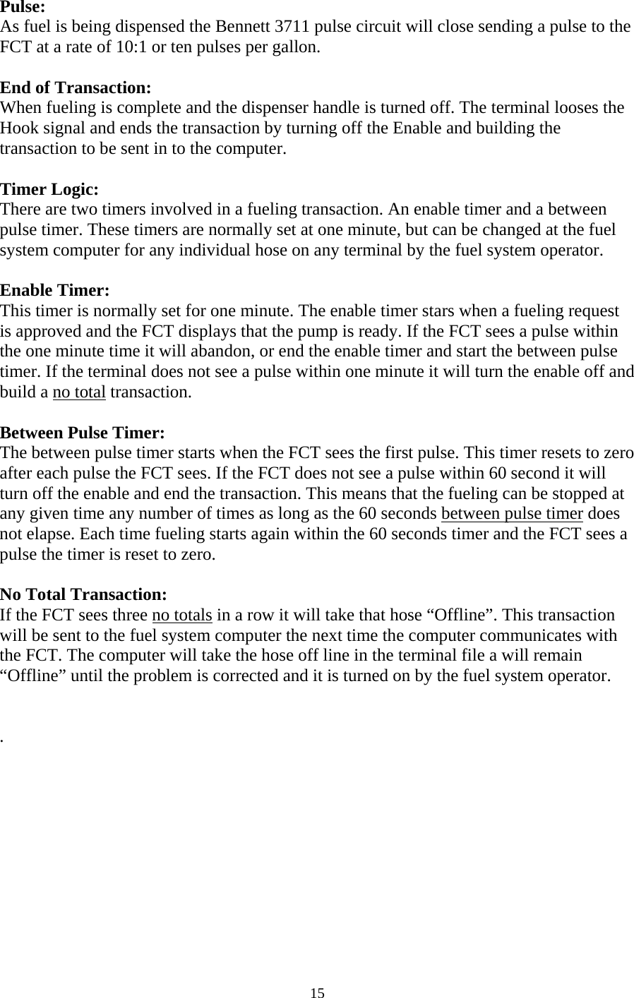  15Pulse: As fuel is being dispensed the Bennett 3711 pulse circuit will close sending a pulse to the FCT at a rate of 10:1 or ten pulses per gallon.  End of Transaction: When fueling is complete and the dispenser handle is turned off. The terminal looses the Hook signal and ends the transaction by turning off the Enable and building the transaction to be sent in to the computer.  Timer Logic: There are two timers involved in a fueling transaction. An enable timer and a between pulse timer. These timers are normally set at one minute, but can be changed at the fuel system computer for any individual hose on any terminal by the fuel system operator.  Enable Timer: This timer is normally set for one minute. The enable timer stars when a fueling request is approved and the FCT displays that the pump is ready. If the FCT sees a pulse within the one minute time it will abandon, or end the enable timer and start the between pulse timer. If the terminal does not see a pulse within one minute it will turn the enable off and build a no total transaction.  Between Pulse Timer: The between pulse timer starts when the FCT sees the first pulse. This timer resets to zero after each pulse the FCT sees. If the FCT does not see a pulse within 60 second it will turn off the enable and end the transaction. This means that the fueling can be stopped at any given time any number of times as long as the 60 seconds between pulse timer does not elapse. Each time fueling starts again within the 60 seconds timer and the FCT sees a pulse the timer is reset to zero.  No Total Transaction: If the FCT sees three no totals in a row it will take that hose “Offline”. This transaction will be sent to the fuel system computer the next time the computer communicates with the FCT. The computer will take the hose off line in the terminal file a will remain “Offline” until the problem is corrected and it is turned on by the fuel system operator.   .  