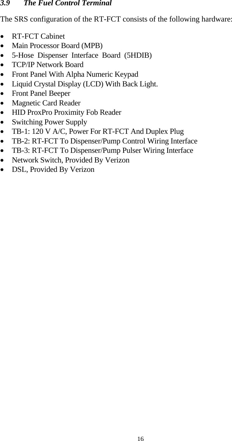  163.9  The Fuel Control Terminal  The SRS configuration of the RT-FCT consists of the following hardware:  • RT-FCT Cabinet • Main Processor Board (MPB) • 5-Hose  Dispenser  Interface  Board  (5HDIB) • TCP/IP Network Board • Front Panel With Alpha Numeric Keypad • Liquid Crystal Display (LCD) With Back Light. • Front Panel Beeper • Magnetic Card Reader • HID ProxPro Proximity Fob Reader • Switching Power Supply  • TB-1: 120 V A/C, Power For RT-FCT And Duplex Plug • TB-2: RT-FCT To Dispenser/Pump Control Wiring Interface • TB-3: RT-FCT To Dispenser/Pump Pulser Wiring Interface • Network Switch, Provided By Verizon • DSL, Provided By Verizon 