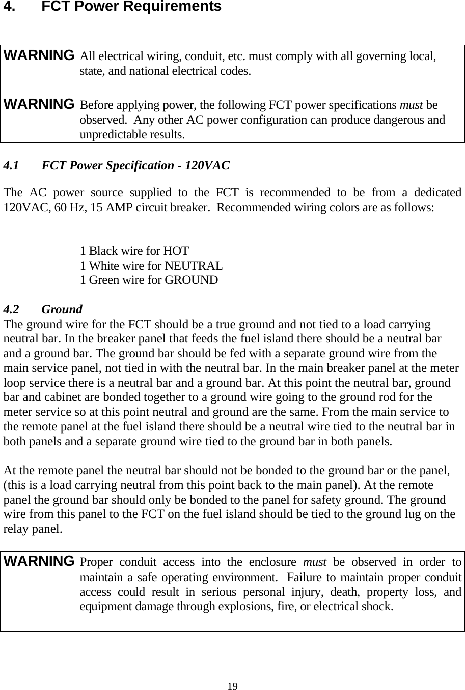  19 4.  FCT Power Requirements    4.1  FCT Power Specification - 120VAC  The AC power source supplied to the FCT is recommended to be from a dedicated 120VAC, 60 Hz, 15 AMP circuit breaker.  Recommended wiring colors are as follows:       1 Black wire for HOT      1 White wire for NEUTRAL      1 Green wire for GROUND  4.2 Ground The ground wire for the FCT should be a true ground and not tied to a load carrying neutral bar. In the breaker panel that feeds the fuel island there should be a neutral bar and a ground bar. The ground bar should be fed with a separate ground wire from the main service panel, not tied in with the neutral bar. In the main breaker panel at the meter loop service there is a neutral bar and a ground bar. At this point the neutral bar, ground bar and cabinet are bonded together to a ground wire going to the ground rod for the meter service so at this point neutral and ground are the same. From the main service to the remote panel at the fuel island there should be a neutral wire tied to the neutral bar in both panels and a separate ground wire tied to the ground bar in both panels.  At the remote panel the neutral bar should not be bonded to the ground bar or the panel, (this is a load carrying neutral from this point back to the main panel). At the remote panel the ground bar should only be bonded to the panel for safety ground. The ground wire from this panel to the FCT on the fuel island should be tied to the ground lug on the relay panel.  WARNING All electrical wiring, conduit, etc. must comply with all governing local,      state, and national electrical codes.  WARNING Before applying power, the following FCT power specifications must be      observed.  Any other AC power configuration can produce dangerous and    unpredictable results. WARNING Proper conduit access into the enclosure must be observed in order to maintain a safe operating environment.  Failure to maintain proper conduit access could result in serious personal injury, death, property loss, and equipment damage through explosions, fire, or electrical shock.  