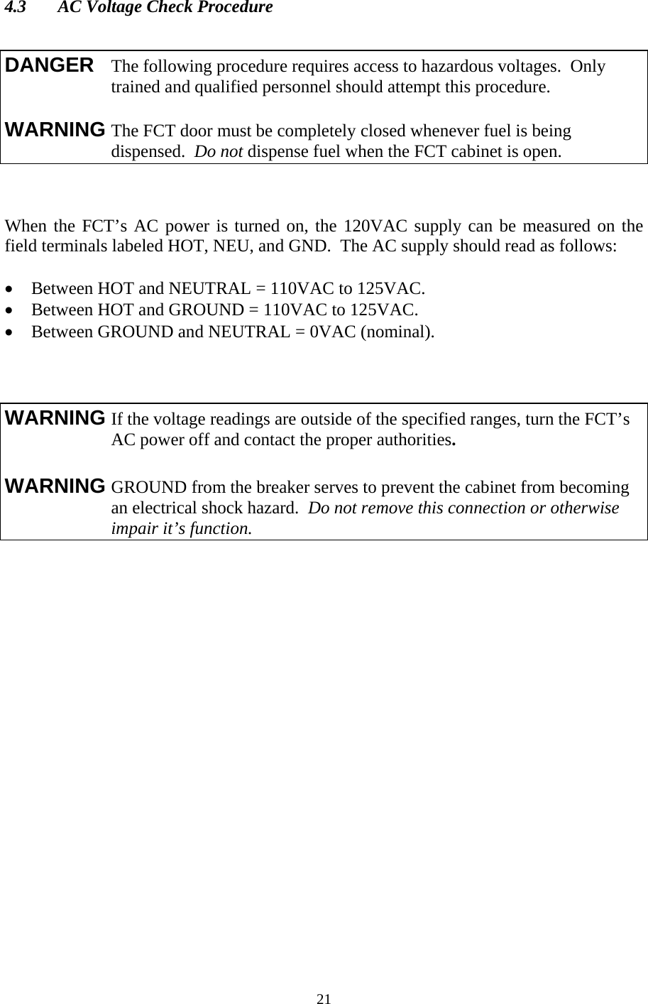  214.3  AC Voltage Check Procedure     When the FCT’s AC power is turned on, the 120VAC supply can be measured on the field terminals labeled HOT, NEU, and GND.  The AC supply should read as follows:  • Between HOT and NEUTRAL = 110VAC to 125VAC. • Between HOT and GROUND = 110VAC to 125VAC. • Between GROUND and NEUTRAL = 0VAC (nominal).       DANGER  The following procedure requires access to hazardous voltages.  Only    trained and qualified personnel should attempt this procedure.  WARNING The FCT door must be completely closed whenever fuel is being      dispensed.  Do not dispense fuel when the FCT cabinet is open. WARNING If the voltage readings are outside of the specified ranges, turn the FCT’s      AC power off and contact the proper authorities.  WARNING GROUND from the breaker serves to prevent the cabinet from becoming      an electrical shock hazard.  Do not remove this connection or otherwise    impair it’s function.  