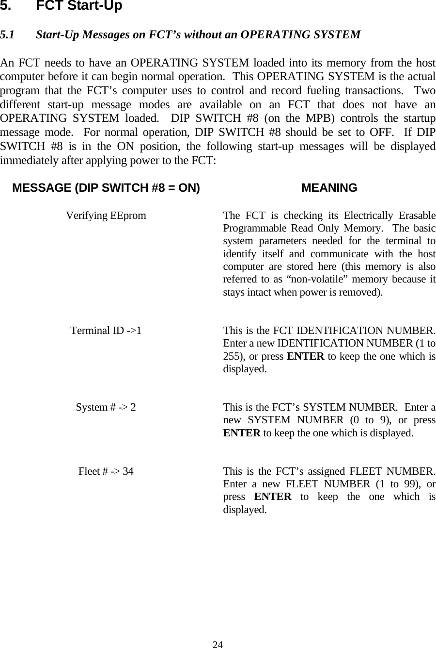  24  5. FCT Start-Up  5.1  Start-Up Messages on FCT’s without an OPERATING SYSTEM  An FCT needs to have an OPERATING SYSTEM loaded into its memory from the host computer before it can begin normal operation.  This OPERATING SYSTEM is the actual program that the FCT’s computer uses to control and record fueling transactions.  Two different start-up message modes are available on an FCT that does not have an OPERATING SYSTEM loaded.  DIP SWITCH #8 (on the MPB) controls the startup message mode.  For normal operation, DIP SWITCH #8 should be set to OFF.  If DIP SWITCH #8 is in the ON position, the following start-up messages will be displayed immediately after applying power to the FCT:  MESSAGE (DIP SWITCH #8 = ON)  MEANING  Verifying EEprom  The FCT is checking its Electrically Erasable Programmable Read Only Memory.  The basic system parameters needed for the terminal to identify itself and communicate with the host computer are stored here (this memory is also referred to as “non-volatile” memory because it stays intact when power is removed).   Terminal ID -&gt;1  This is the FCT IDENTIFICATION NUMBER.  Enter a new IDENTIFICATION NUMBER (1 to 255), or press ENTER to keep the one which is displayed.    System # -&gt; 2  This is the FCT’s SYSTEM NUMBER.  Enter a new SYSTEM NUMBER (0 to 9), or press ENTER to keep the one which is displayed.   Fleet # -&gt; 34  This is the FCT’s assigned FLEET NUMBER.  Enter a new FLEET NUMBER (1 to 99), or press  ENTER to keep the one which is displayed.    