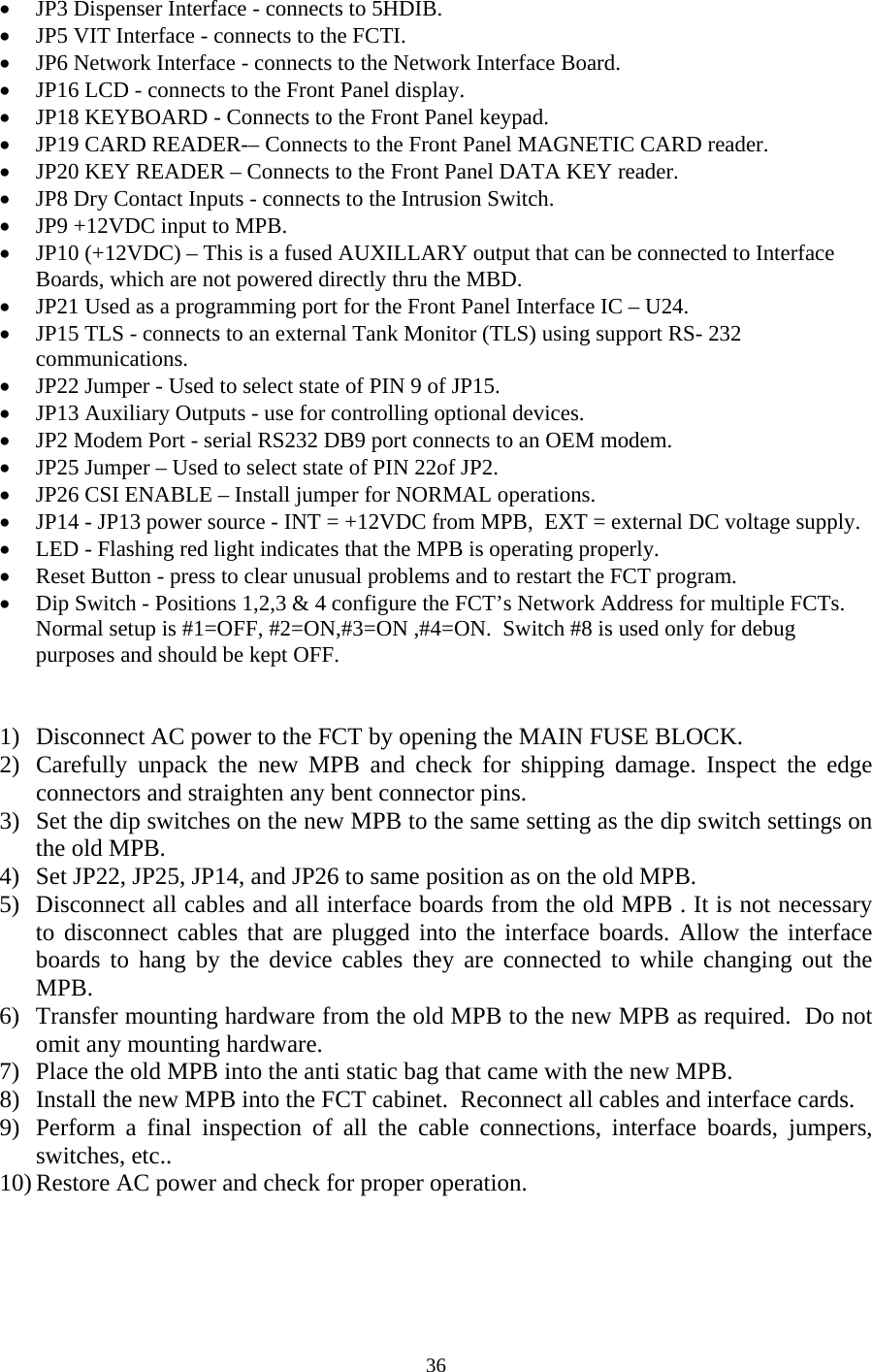  36• JP3 Dispenser Interface - connects to 5HDIB.   • JP5 VIT Interface - connects to the FCTI. • JP6 Network Interface - connects to the Network Interface Board. • JP16 LCD - connects to the Front Panel display.  • JP18 KEYBOARD - Connects to the Front Panel keypad. • JP19 CARD READER-– Connects to the Front Panel MAGNETIC CARD reader. • JP20 KEY READER – Connects to the Front Panel DATA KEY reader. • JP8 Dry Contact Inputs - connects to the Intrusion Switch. • JP9 +12VDC input to MPB. • JP10 (+12VDC) – This is a fused AUXILLARY output that can be connected to Interface Boards, which are not powered directly thru the MBD. • JP21 Used as a programming port for the Front Panel Interface IC – U24. • JP15 TLS - connects to an external Tank Monitor (TLS) using support RS- 232 communications.  • JP22 Jumper - Used to select state of PIN 9 of JP15. • JP13 Auxiliary Outputs - use for controlling optional devices. • JP2 Modem Port - serial RS232 DB9 port connects to an OEM modem. • JP25 Jumper – Used to select state of PIN 22of JP2. • JP26 CSI ENABLE – Install jumper for NORMAL operations.  • JP14 - JP13 power source - INT = +12VDC from MPB,  EXT = external DC voltage supply. • LED - Flashing red light indicates that the MPB is operating properly. • Reset Button - press to clear unusual problems and to restart the FCT program. • Dip Switch - Positions 1,2,3 &amp; 4 configure the FCT’s Network Address for multiple FCTs.  Normal setup is #1=OFF, #2=ON,#3=ON ,#4=ON.  Switch #8 is used only for debug purposes and should be kept OFF.   1) Disconnect AC power to the FCT by opening the MAIN FUSE BLOCK. 2) Carefully unpack the new MPB and check for shipping damage. Inspect the edge connectors and straighten any bent connector pins. 3) Set the dip switches on the new MPB to the same setting as the dip switch settings on the old MPB. 4) Set JP22, JP25, JP14, and JP26 to same position as on the old MPB. 5) Disconnect all cables and all interface boards from the old MPB . It is not necessary to disconnect cables that are plugged into the interface boards. Allow the interface boards to hang by the device cables they are connected to while changing out the MPB. 6) Transfer mounting hardware from the old MPB to the new MPB as required.  Do not omit any mounting hardware. 7) Place the old MPB into the anti static bag that came with the new MPB. 8) Install the new MPB into the FCT cabinet.  Reconnect all cables and interface cards.  9) Perform a final inspection of all the cable connections, interface boards, jumpers, switches, etc.. 10) Restore AC power and check for proper operation. 