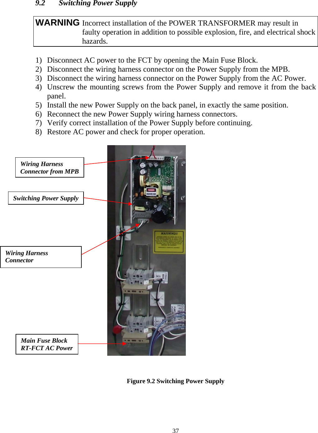  37  9.2  Switching Power Supply   1) Disconnect AC power to the FCT by opening the Main Fuse Block. 2) Disconnect the wiring harness connector on the Power Supply from the MPB. 3) Disconnect the wiring harness connector on the Power Supply from the AC Power. 4) Unscrew the mounting screws from the Power Supply and remove it from the back panel. 5) Install the new Power Supply on the back panel, in exactly the same position. 6) Reconnect the new Power Supply wiring harness connectors. 7) Verify correct installation of the Power Supply before continuing. 8) Restore AC power and check for proper operation.          Figure 9.2 Switching Power Supply WARNING Incorrect installation of the POWER TRANSFORMER may result in faulty operation in addition to possible explosion, fire, and electrical shock hazards. Switching Power Supply Wiring Harness Connector from MPB Wiring Harness Connector  Main Fuse Block RT-FCT AC Power 