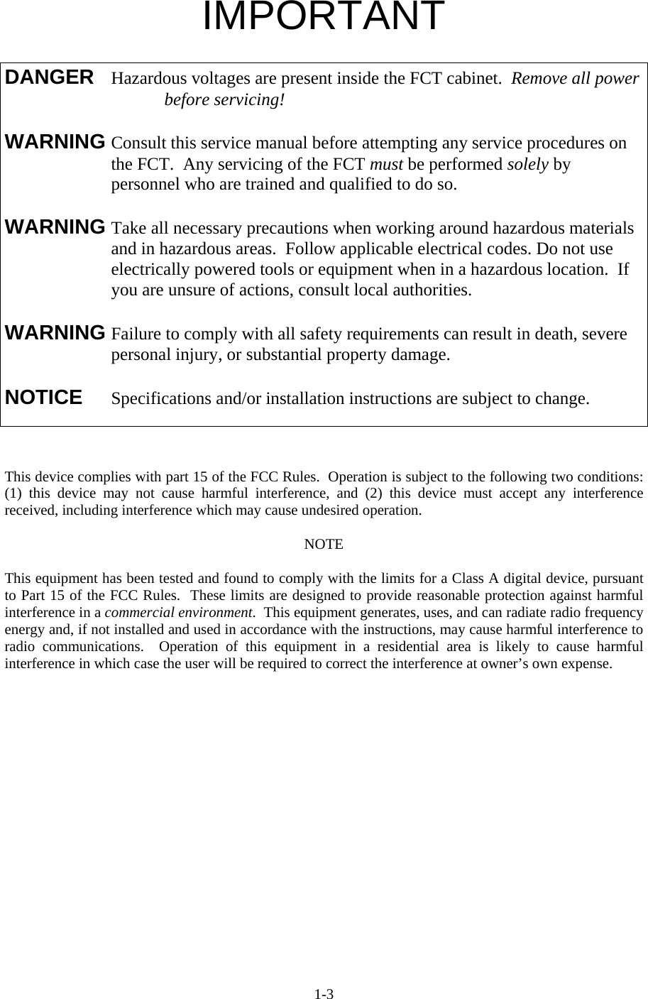  1-3IMPORTANT    This device complies with part 15 of the FCC Rules.  Operation is subject to the following two conditions: (1) this device may not cause harmful interference, and (2) this device must accept any interference received, including interference which may cause undesired operation.  NOTE  This equipment has been tested and found to comply with the limits for a Class A digital device, pursuant to Part 15 of the FCC Rules.  These limits are designed to provide reasonable protection against harmful interference in a commercial environment.  This equipment generates, uses, and can radiate radio frequency energy and, if not installed and used in accordance with the instructions, may cause harmful interference to radio communications.  Operation of this equipment in a residential area is likely to cause harmful interference in which case the user will be required to correct the interference at owner’s own expense.  DANGER  Hazardous voltages are present inside the FCT cabinet.  Remove all power    before servicing!  WARNING Consult this service manual before attempting any service procedures on    the FCT.  Any servicing of the FCT must be performed solely by personnel who are trained and qualified to do so.  WARNING Take all necessary precautions when working around hazardous materials      and in hazardous areas.  Follow applicable electrical codes. Do not use      electrically powered tools or equipment when in a hazardous location.  If      you are unsure of actions, consult local authorities.  WARNING Failure to comply with all safety requirements can result in death, severe      personal injury, or substantial property damage.  NOTICE  Specifications and/or installation instructions are subject to change. 