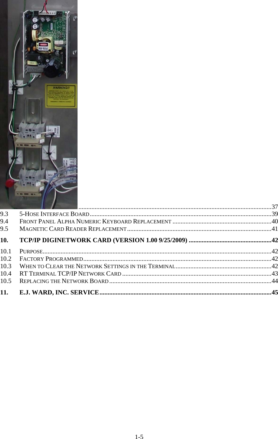  1-5.......................................................................................................................379.35-HOSE INTERFACE BOARD................................................................................................................399.4FRONT PANEL ALPHA NUMERIC KEYBOARD REPLACEMENT .............................................................409.5MAGNETIC CARD READER REPLACEMENT.........................................................................................4110.TCP/IP DIGINETWORK CARD (VERSION 1.00 9/25/2009) ...................................................4210.1PURPOSE.............................................................................................................................................4210.2FACTORY PROGRAMMED....................................................................................................................4210.3WHEN TO CLEAR THE NETWORK SETTINGS IN THE TERMINAL...........................................................4210.4RT TERMINAL TCP/IP NETWORK CARD ............................................................................................4310.5REPLACING THE NETWORK BOARD....................................................................................................4411.E.J. WARD, INC. SERVICE..........................................................................................................45 