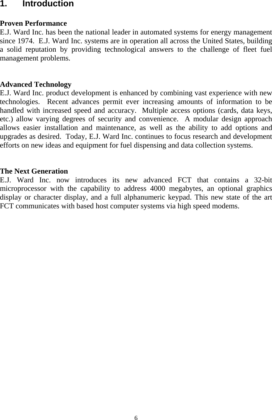  61. Introduction  Proven Performance E.J. Ward Inc. has been the national leader in automated systems for energy management since 1974.  E.J. Ward Inc. systems are in operation all across the United States, building a solid reputation by providing technological answers to the challenge of fleet fuel management problems.   Advanced Technology E.J. Ward Inc. product development is enhanced by combining vast experience with new technologies.  Recent advances permit ever increasing amounts of information to be handled with increased speed and accuracy.  Multiple access options (cards, data keys, etc.) allow varying degrees of security and convenience.  A modular design approach allows easier installation and maintenance, as well as the ability to add options and upgrades as desired.  Today, E.J. Ward Inc. continues to focus research and development efforts on new ideas and equipment for fuel dispensing and data collection systems.   The Next Generation E.J. Ward Inc. now introduces its new advanced FCT that contains a 32-bit microprocessor with the capability to address 4000 megabytes, an optional graphics display or character display, and a full alphanumeric keypad. This new state of the art FCT communicates with based host computer systems via high speed modems.  