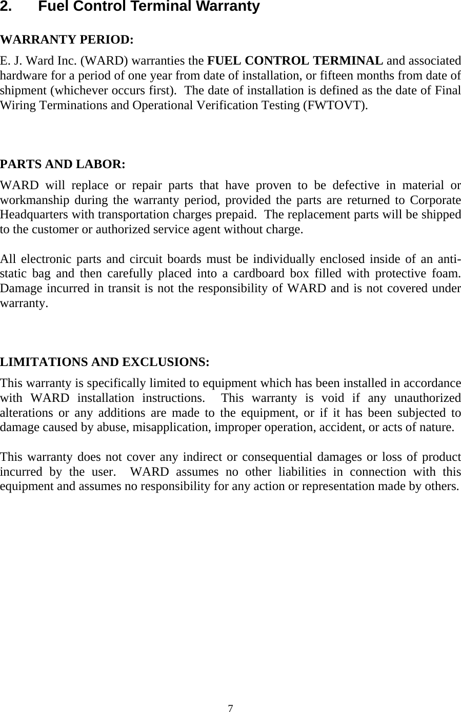  72.  Fuel Control Terminal Warranty  WARRANTY PERIOD: E. J. Ward Inc. (WARD) warranties the FUEL CONTROL TERMINAL and associated hardware for a period of one year from date of installation, or fifteen months from date of shipment (whichever occurs first).  The date of installation is defined as the date of Final Wiring Terminations and Operational Verification Testing (FWTOVT).     PARTS AND LABOR: WARD will replace or repair parts that have proven to be defective in material or workmanship during the warranty period, provided the parts are returned to Corporate Headquarters with transportation charges prepaid.  The replacement parts will be shipped to the customer or authorized service agent without charge.   All electronic parts and circuit boards must be individually enclosed inside of an anti-static bag and then carefully placed into a cardboard box filled with protective foam.  Damage incurred in transit is not the responsibility of WARD and is not covered under warranty.    LIMITATIONS AND EXCLUSIONS: This warranty is specifically limited to equipment which has been installed in accordance with WARD installation instructions.  This warranty is void if any unauthorized alterations or any additions are made to the equipment, or if it has been subjected to damage caused by abuse, misapplication, improper operation, accident, or acts of nature.  This warranty does not cover any indirect or consequential damages or loss of product incurred by the user.  WARD assumes no other liabilities in connection with this equipment and assumes no responsibility for any action or representation made by others. 