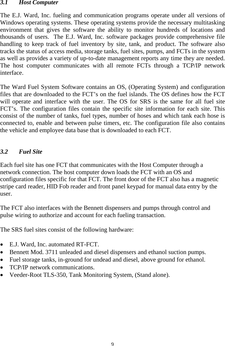  9 3.1 Host Computer  The E.J. Ward, Inc. fueling and communication programs operate under all versions of Windows operating systems. These operating systems provide the necessary multitasking environment that gives the software the ability to monitor hundreds of locations and thousands of users.  The E.J. Ward, Inc. software packages provide comprehensive file handling to keep track of fuel inventory by site, tank, and product. The software also tracks the status of access media, storage tanks, fuel sites, pumps, and FCTs in the system as well as provides a variety of up-to-date management reports any time they are needed. The host computer communicates with all remote FCTs through a TCP/IP network interface.  The Ward Fuel System Software contains an OS, (Operating System) and configuration files that are downloaded to the FCT’s on the fuel islands. The OS defines how the FCT will operate and interface with the user. The OS for SRS is the same for all fuel site FCT’s. The configuration files contain the specific site information for each site. This consist of the number of tanks, fuel types, number of hoses and which tank each hose is  connected to, enable and between pulse timers, etc. The configuration file also contains the vehicle and employee data base that is downloaded to each FCT.   3.2 Fuel Site  Each fuel site has one FCT that communicates with the Host Computer through a network connection. The host computer down loads the FCT with an OS and configuration files specific for that FCT. The front door of the FCT also has a magnetic stripe card reader, HID Fob reader and front panel keypad for manual data entry by the user.  The FCT also interfaces with the Bennett dispensers and pumps through control and pulse wiring to authorize and account for each fueling transaction.  The SRS fuel sites consist of the following hardware:  • E.J. Ward, Inc. automated RT-FCT. • Bennett Mod. 3711 unleaded and diesel dispensers and ethanol suction pumps. • Fuel storage tanks, in-ground for undead and diesel, above ground for ethanol. • TCP/IP network communications. • Veeder-Root TLS-350, Tank Monitoring System, (Stand alone). 