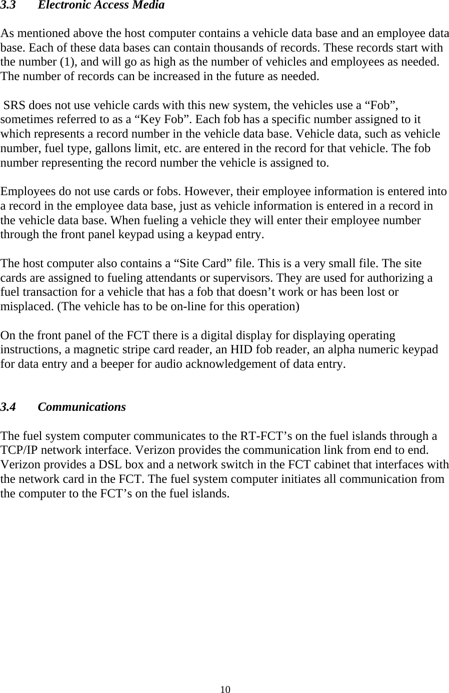  10 3.3 Electronic Access Media  As mentioned above the host computer contains a vehicle data base and an employee data base. Each of these data bases can contain thousands of records. These records start with the number (1), and will go as high as the number of vehicles and employees as needed. The number of records can be increased in the future as needed.    SRS does not use vehicle cards with this new system, the vehicles use a “Fob”, sometimes referred to as a “Key Fob”. Each fob has a specific number assigned to it which represents a record number in the vehicle data base. Vehicle data, such as vehicle number, fuel type, gallons limit, etc. are entered in the record for that vehicle. The fob number representing the record number the vehicle is assigned to.  Employees do not use cards or fobs. However, their employee information is entered into a record in the employee data base, just as vehicle information is entered in a record in the vehicle data base. When fueling a vehicle they will enter their employee number through the front panel keypad using a keypad entry.  The host computer also contains a “Site Card” file. This is a very small file. The site cards are assigned to fueling attendants or supervisors. They are used for authorizing a fuel transaction for a vehicle that has a fob that doesn’t work or has been lost or misplaced. (The vehicle has to be on-line for this operation)  On the front panel of the FCT there is a digital display for displaying operating instructions, a magnetic stripe card reader, an HID fob reader, an alpha numeric keypad for data entry and a beeper for audio acknowledgement of data entry.   3.4 Communications  The fuel system computer communicates to the RT-FCT’s on the fuel islands through a TCP/IP network interface. Verizon provides the communication link from end to end. Verizon provides a DSL box and a network switch in the FCT cabinet that interfaces with the network card in the FCT. The fuel system computer initiates all communication from the computer to the FCT’s on the fuel islands. 