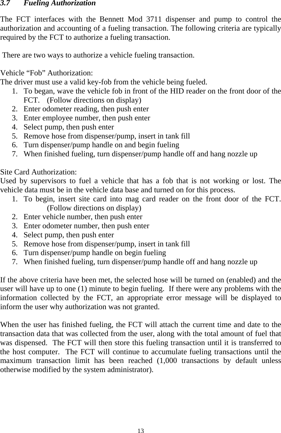  13 3.7 Fueling Authorization  The FCT interfaces with the Bennett Mod 3711 dispenser and pump to control the authorization and accounting of a fueling transaction. The following criteria are typically required by the FCT to authorize a fueling transaction.    There are two ways to authorize a vehicle fueling transaction.  Vehicle “Fob” Authorization: The driver must use a valid key-fob from the vehicle being fueled. 1. To began, wave the vehicle fob in front of the HID reader on the front door of the FCT.  (Follow directions on display) 2. Enter odometer reading, then push enter 3. Enter employee number, then push enter 4. Select pump, then push enter 5. Remove hose from dispenser/pump, insert in tank fill 6. Turn dispenser/pump handle on and begin fueling 7. When finished fueling, turn dispenser/pump handle off and hang nozzle up  Site Card Authorization: Used by supervisors to fuel a vehicle that has a fob that is not working or lost. The vehicle data must be in the vehicle data base and turned on for this process. 1. To begin, insert site card into mag card reader on the front door of the FCT.  (Follow directions on display) 2. Enter vehicle number, then push enter 3. Enter odometer number, then push enter 4. Select pump, then push enter  5. Remove hose from dispenser/pump, insert in tank fill 6. Turn dispenser/pump handle on begin fueling 7. When finished fueling, turn dispenser/pump handle off and hang nozzle up  If the above criteria have been met, the selected hose will be turned on (enabled) and the user will have up to one (1) minute to begin fueling.  If there were any problems with the information collected by the FCT, an appropriate error message will be displayed to inform the user why authorization was not granted.  When the user has finished fueling, the FCT will attach the current time and date to the transaction data that was collected from the user, along with the total amount of fuel that was dispensed.  The FCT will then store this fueling transaction until it is transferred to the host computer.  The FCT will continue to accumulate fueling transactions until the maximum transaction limit has been reached (1,000 transactions by default unless otherwise modified by the system administrator). 