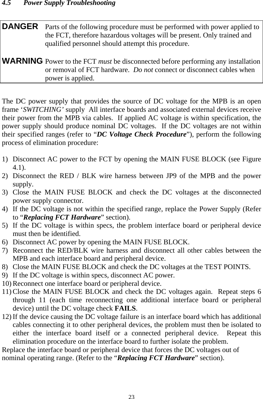  23 4.5  Power Supply Troubleshooting     The DC power supply that provides the source of DC voltage for the MPB is an open frame ‘SWITCHING’ supply  All interface boards and associated external devices receive their power from the MPB via cables.  If applied AC voltage is within specification, the power supply should produce nominal DC voltages.  If the DC voltages are not within their specified ranges (refer to “DC Voltage Check Procedure”), perform the following process of elimination procedure:  1) Disconnect AC power to the FCT by opening the MAIN FUSE BLOCK (see Figure 4.1). 2) Disconnect the RED / BLK wire harness between JP9 of the MPB and the power supply. 3) Close the MAIN FUSE BLOCK and check the DC voltages at the disconnected power supply connector. 4) If the DC voltage is not within the specified range, replace the Power Supply (Refer to “Replacing FCT Hardware” section). 5) If the DC voltage is within specs, the problem interface board or peripheral device must then be identified. 6) Disconnect AC power by opening the MAIN FUSE BLOCK. 7) Reconnect the RED/BLK wire harness and disconnect all other cables between the MPB and each interface board and peripheral device. 8) Close the MAIN FUSE BLOCK and check the DC voltages at the TEST POINTS. 9) If the DC voltage is within specs, disconnect AC power. 10) Reconnect one interface board or peripheral device. 11) Close the MAIN FUSE BLOCK and check the DC voltages again.  Repeat steps 6 through 11 (each time reconnecting one additional interface board or peripheral device) until the DC voltage check FAILS. 12) If the device causing the DC voltage failure is an interface board which has additional cables connecting it to other peripheral devices, the problem must then be isolated to either the interface board itself or a connected peripheral device.  Repeat this elimination procedure on the interface board to further isolate the problem. Replace the interface board or peripheral device that forces the DC voltages out of nominal operating range. (Refer to the “Replacing FCT Hardware” section).  DANGER  Parts of the following procedure must be performed with power applied to the FCT, therefore hazardous voltages will be present. Only trained and qualified personnel should attempt this procedure.  WARNING Power to the FCT must be disconnected before performing any installation or removal of FCT hardware.  Do not connect or disconnect cables when power is applied.   