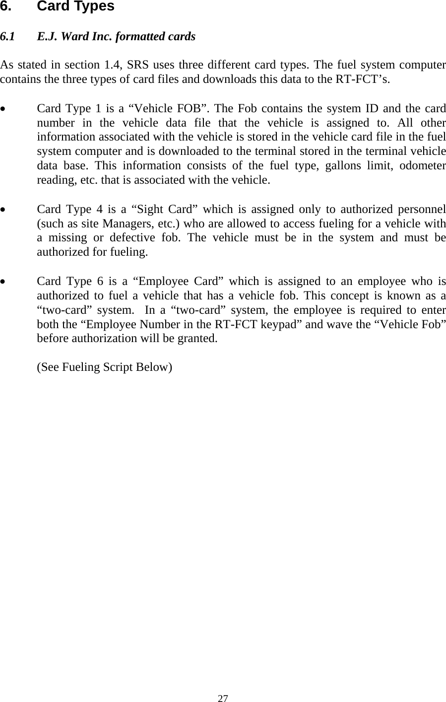  276. Card Types  6.1  E.J. Ward Inc. formatted cards  As stated in section 1.4, SRS uses three different card types. The fuel system computer contains the three types of card files and downloads this data to the RT-FCT’s.   • Card Type 1 is a “Vehicle FOB”. The Fob contains the system ID and the card number in the vehicle data file that the vehicle is assigned to. All other information associated with the vehicle is stored in the vehicle card file in the fuel system computer and is downloaded to the terminal stored in the terminal vehicle data base. This information consists of the fuel type, gallons limit, odometer reading, etc. that is associated with the vehicle.  • Card Type 4 is a “Sight Card” which is assigned only to authorized personnel (such as site Managers, etc.) who are allowed to access fueling for a vehicle with a missing or defective fob. The vehicle must be in the system and must be authorized for fueling.  • Card Type 6 is a “Employee Card” which is assigned to an employee who is authorized to fuel a vehicle that has a vehicle fob. This concept is known as a “two-card” system.  In a “two-card” system, the employee is required to enter both the “Employee Number in the RT-FCT keypad” and wave the “Vehicle Fob” before authorization will be granted.  (See Fueling Script Below) 