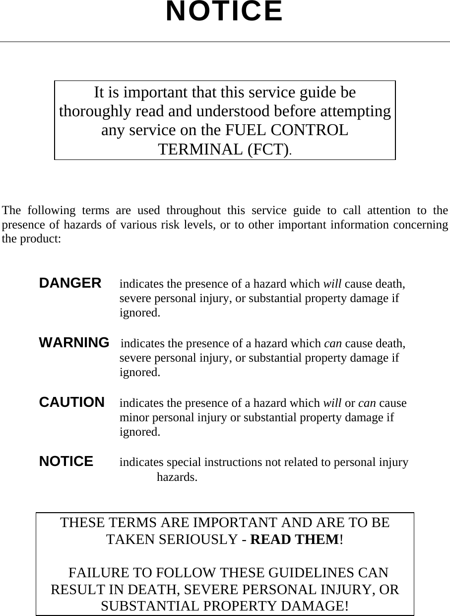  NOTICE     The following terms are used throughout this service guide to call attention to the presence of hazards of various risk levels, or to other important information concerning the product:    DANGER   indicates the presence of a hazard which will cause death,           severe personal injury, or substantial property damage if         ignored.   WARNING   indicates the presence of a hazard which can cause death,           severe personal injury, or substantial property damage if         ignored.   CAUTION    indicates the presence of a hazard which will or can cause         minor personal injury or substantial property damage if         ignored.   NOTICE    indicates special instructions not related to personal injury        hazards.    It is important that this service guide be thoroughly read and understood before attempting any service on the FUEL CONTROL TERMINAL (FCT). THESE TERMS ARE IMPORTANT AND ARE TO BE TAKEN SERIOUSLY - READ THEM!    FAILURE TO FOLLOW THESE GUIDELINES CAN RESULT IN DEATH, SEVERE PERSONAL INJURY, OR SUBSTANTIAL PROPERTY DAMAGE! 