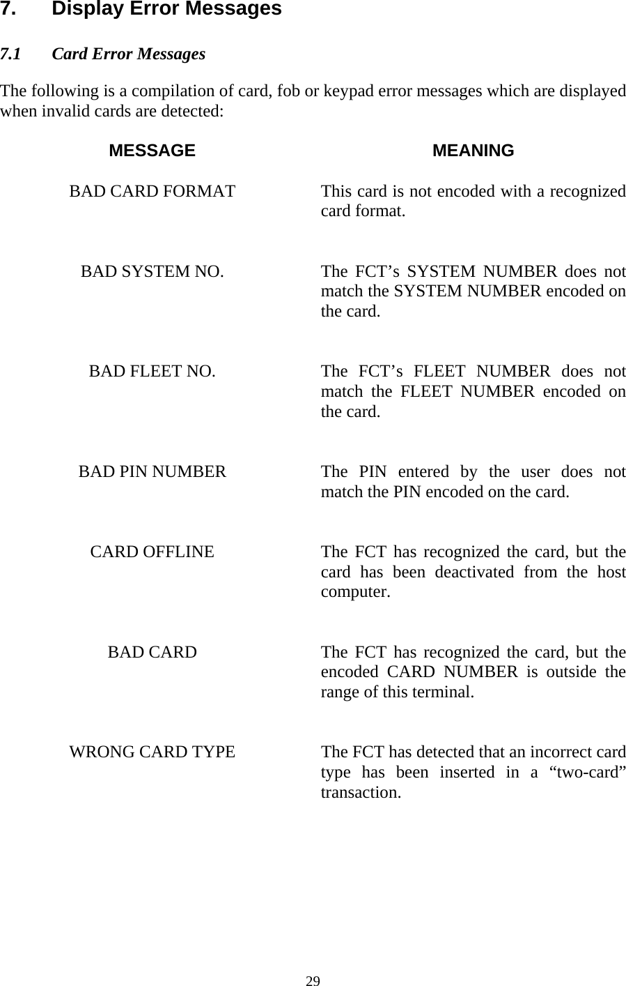  297. Display Error Messages  7.1  Card Error Messages   The following is a compilation of card, fob or keypad error messages which are displayed when invalid cards are detected:  MESSAGE MEANING  BAD CARD FORMAT  This card is not encoded with a recognized card format.   BAD SYSTEM NO.  The  FCT’s  SYSTEM NUMBER does not match the SYSTEM NUMBER encoded on the card.   BAD FLEET NO.  The FCT’s FLEET NUMBER does not match the FLEET NUMBER encoded on the card.   BAD PIN NUMBER  The PIN entered by the user does not match the PIN encoded on the card.   CARD OFFLINE  The FCT has recognized the card, but the card has been deactivated from the host computer.   BAD CARD  The FCT has recognized the card, but the encoded CARD NUMBER is outside the range of this terminal.   WRONG CARD TYPE  The FCT has detected that an incorrect card type has been inserted in a “two-card” transaction.   